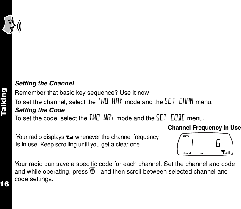 Talkin g16       Setting the ChannelRemember that basic key sequence? Use it now! To set the channel, select the TWO WAY mode and the SET CHAN menu.Setting the CodeTo set the code, select the TWO WAY mode and the SET CODE menu.Your radio can save a specific code for each channel. Set the channel and code and while operating, press y and then scroll between selected channel and code settings.Your radio displays p whenever the channel frequency is in use. Keep scrolling until you get a clear one.Channel Frequency in Use b e f g h i  1     6 k lmnop 