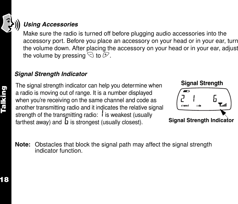 Talkin g18Using AccessoriesMake sure the radio is turned off before plugging audio accessories into the accessory port. Before you place an accessory on your head or in your ear, turn the volume down. After placing the accessory on your head or in your ear, adjust the volume by pressing x to z. Signal Strength IndicatorNote: Obstacles that block the signal path may affect the signal strength indicator function.The signal strength indicator can help you determine when a radio is moving out of range. It is a number displayed when you’re receiving on the same channel and code as another transmitting radio and it indicates the relative signal strength of the transmitting radio: 1 is weakest (usually farthest away) and  6 is strongest (usually closest).  Signal Strength   b e f g h i 2  1      6   k lmnop Signal Strength Indicator