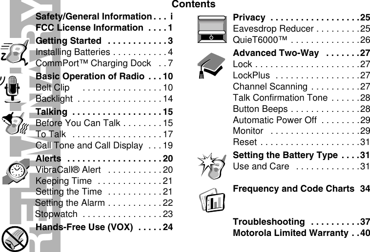 ContentsPRELIMINARYSafety/General Information . . .  iFCC License Information  . . . . 1Getting Started  . . . . . . . . . . . . 3Installing Batteries . . . . . . . . . . . 4CommPort™ Charging Dock   . . 7Basic Operation of Radio  . . . 10Belt Clip     . . . . . . . . . . . . . . . . 10Backlight  . . . . . . . . . . . . . . . . . 14Talking  . . . . . . . . . . . . . . . . . . 15Before You Can Talk . . . . . . . . 15To Talk  . . . . . . . . . . . . . . . . . .17Call Tone and Call Display  . . . 19Alerts  . . . . . . . . . . . . . . . . . . . 20VibraCall® Alert   . . . . . . . . . . . 20Keeping Time  . . . . . . . . . . . . . 21Setting the Time  . . . . . . . . . . . 21Setting the Alarm . . . . . . . . . . . 22Stopwatch  . . . . . . . . . . . . . . . .23Hands-Free Use (VOX)  . . . . . 24Privacy  . . . . . . . . . . . . . . . . . .25Eavesdrop Reducer . . . . . . . . .25QuieT6000™ . . . . . . . . . . . . . .26Advanced Two-Way   . . . . . . .27Lock . . . . . . . . . . . . . . . . . . . . .27LockPlus  . . . . . . . . . . . . . . . . .27Channel Scanning . . . . . . . . . .27Talk Confirmation Tone . . . . . .28Button Beeps . . . . . . . . . . . . . .28Automatic Power Off  . . . . . . . .29Monitor   . . . . . . . . . . . . . . . . . .29Reset . . . . . . . . . . . . . . . . . . . .31Setting the Battery Type  . . . .31Use and Care   . . . . . . . . . . . . .31Frequency and Code Charts  34Troubleshooting  . . . . . . . . . .37Motorola Limited Warranty . .40