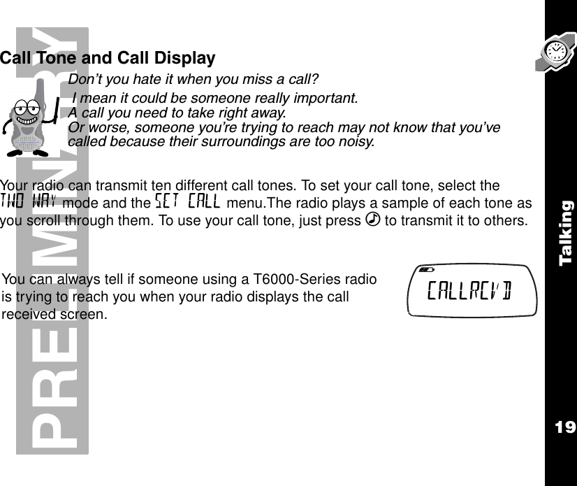 Talk ing19PRELIMINARYCall Tone and Call DisplayDon’t you hate it when you miss a call? I mean it could be someone really important. A call you need to take right away. Or worse, someone you’re trying to reach may not know that you’ve called because their surroundings are too noisy.Your radio can transmit ten different call tones. To set your call tone, select the TWO WAY mode and the SET CALL menu.The radio plays a sample of each tone as you scroll through them. To use your call tone, just press ‰ to transmit it to others.You can always tell if someone using a T6000-Series radio is trying to reach you when your radio displays the call received screen.   b e f g h i CALLRCVD  k lmnop 