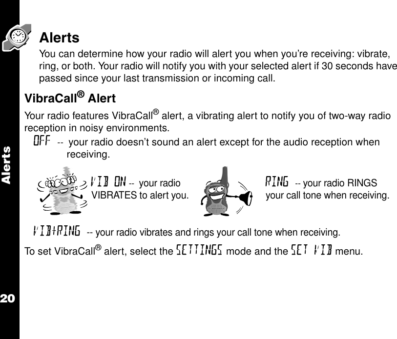 Alerts20AlertsYou can determine how your radio will alert you when you’re receiving: vibrate, ring, or both. Your radio will notify you with your selected alert if 30 seconds have passed since your last transmission or incoming call.VibraCall® Alert Your radio features VibraCall® alert, a vibrating alert to notify you of two-way radio reception in noisy environments.To set VibraCall® alert, select the SETTINGS mode and the SET VIB menu.OFF --  your radio doesn’t sound an alert except for the audio reception when receiving.VIB ON --  your radio VIBRATES to alert you.RING -- your radio RINGS your call tone when receiving.VIB+RING -- your radio vibrates and rings your call tone when receiving.