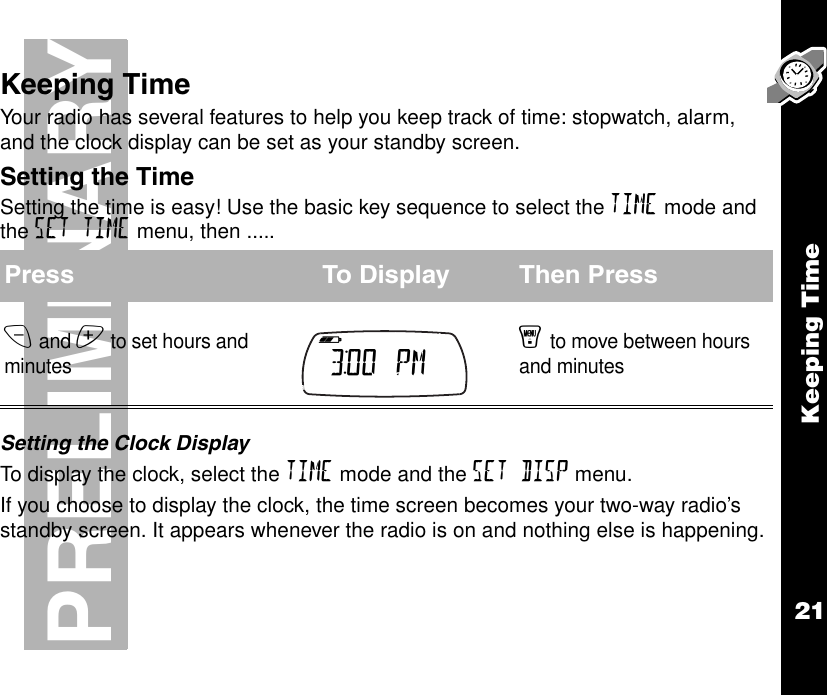 Keeping Time21PRELIMINARYKeeping TimeYour radio has several features to help you keep track of time: stopwatch, alarm, and the clock display can be set as your standby screen.Setting the TimeSetting the time is easy! Use the basic key sequence to select the TIME mode and the SET TIME menu, then .....Setting the Clock DisplayTo display the clock, select the TIME mode and the SET DISP menu.If you choose to display the clock, the time screen becomes your two-way radio’s standby screen. It appears whenever the radio is on and nothing else is happening.Press To Display Then Pressx and z to set hours and minutesy to move between hours and minutesb e f g h i 3:00  PM     k lmnop 
