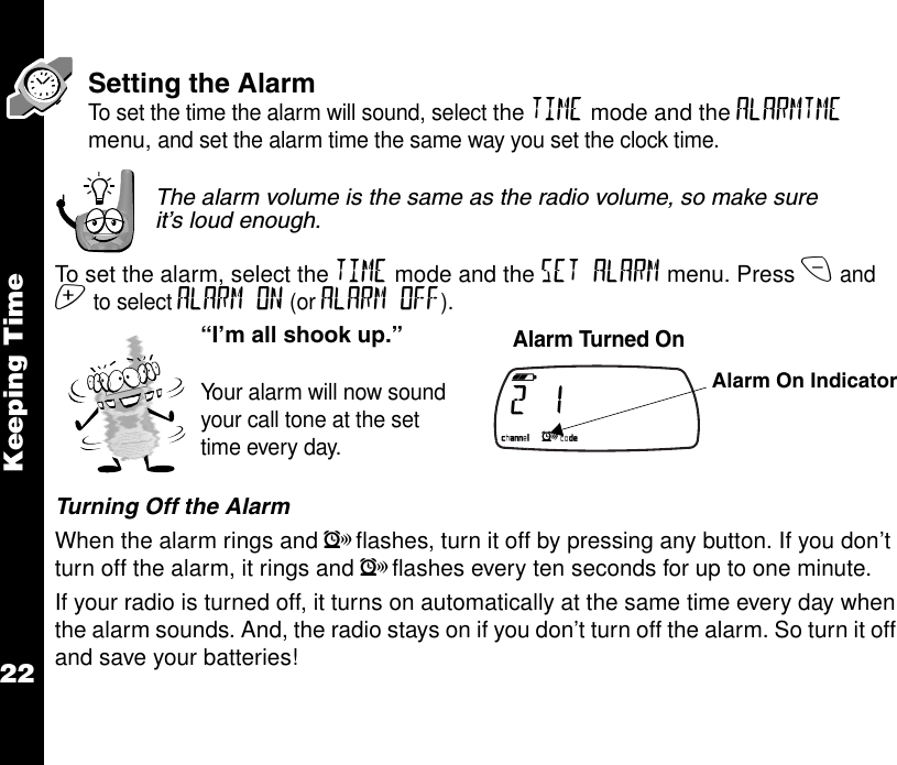 Keeping Time22Setting the AlarmTo set the time the alarm will sound, select the TIME mode and the ALARMTME menu, and set the alarm time the same way you set the clock time.The alarm volume is the same as the radio volume, so make sure it’s loud enough.To set the alarm, select the TIME mode and the SET ALARM menu. Press x and z to select ALARM ON (or ALARM OFF).Turning Off the AlarmWhen the alarm rings and lflashes, turn it off by pressing any button. If you don’t turn off the alarm, it rings and lflashes every ten seconds for up to one minute.If your radio is turned off, it turns on automatically at the same time every day when the alarm sounds. And, the radio stays on if you don’t turn off the alarm. So turn it off and save your batteries!“I’m all shook up.”Your alarm will now sound your call tone at the set time every day.     Alarm Turned On b e f g h i   2        1                                                 k lmnop Alarm On Indicator