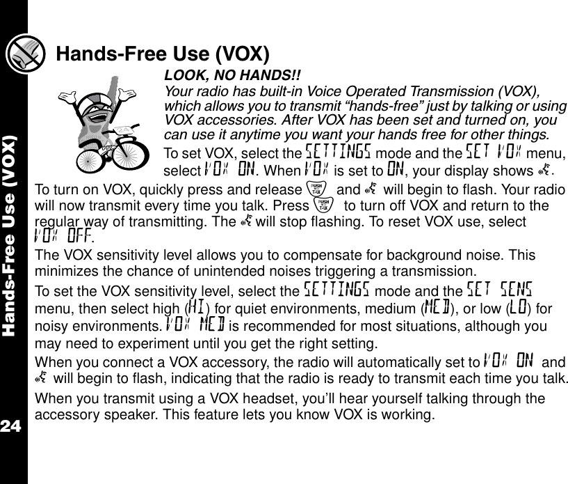 Hands-Free Use (VOX)24Hands-Free Use (VOX)LOOK, NO HANDS!! Your radio has built-in Voice Operated Transmission (VOX), which allows you to transmit “hands-free” just by talking or using VOX accessories. After VOX has been set and turned on, you can use it anytime you want your hands free for other things.To set VOX, select the SETTINGS mode and the SET VOX menu, select VOX ON. When VOX is set to ON, your display shows g.To turn on VOX, quickly press and release { and g will begin to flash. Your radio will now transmit every time you talk. Press { to turn off VOX and return to the regular way of transmitting. The gwill stop flashing. To reset VOX use, select VOX OFF.The VOX sensitivity level allows you to compensate for background noise. This minimizes the chance of unintended noises triggering a transmission.To set the VOX sensitivity level, select the SETTINGS mode and the SET SENS menu, then select high (HI) for quiet environments, medium (MED), or low (LO) for noisy environments. VOX MED is recommended for most situations, although you may need to experiment until you get the right setting.When you connect a VOX accessory, the radio will automatically set to VOX ON and g will begin to flash, indicating that the radio is ready to transmit each time you talk.When you transmit using a VOX headset, you’ll hear yourself talking through the accessory speaker. This feature lets you know VOX is working.24