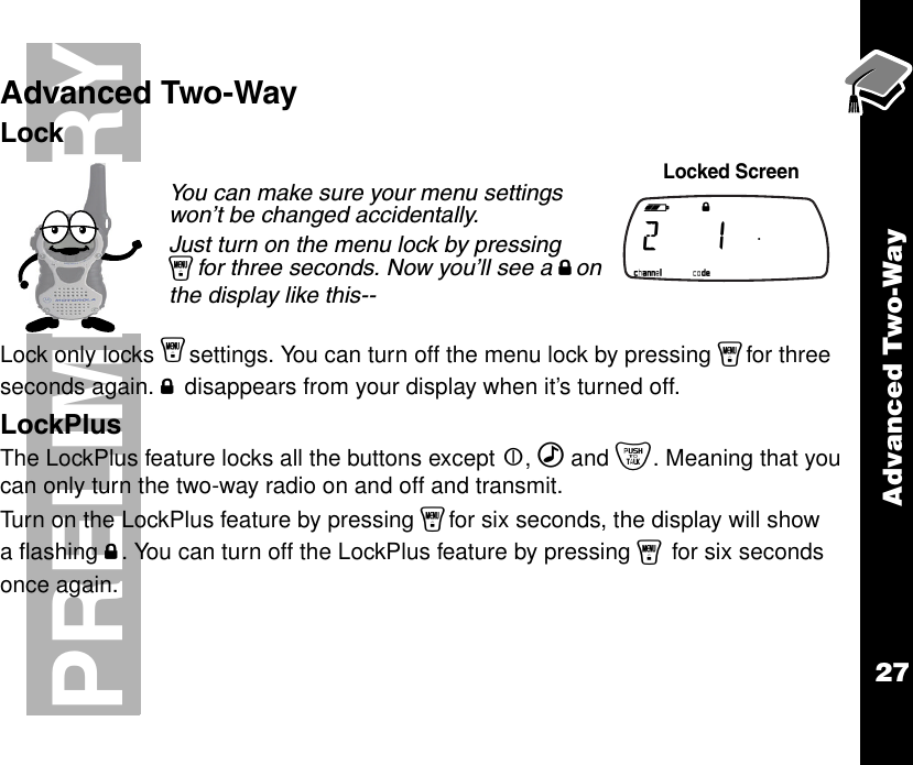 Advanced Two-Way27PRELIMINARYAdvanced Two-WayLockLock only locks ysettings. You can turn off the menu lock by pressing yfor three seconds again. f disappears from your display when it’s turned off.LockPlusThe LockPlus feature locks all the buttons except |, ‰ and {. Meaning that you can only turn the two-way radio on and off and transmit.Turn on the LockPlus feature by pressing yfor six seconds, the display will show a flashing f. You can turn off the LockPlus feature by pressing y for six seconds once again.You can make sure your menu settings won’t be changed accidentally.Just turn on the menu lock by pressing yfor three seconds. Now you’ll see a fon the display like this-- Locked Screen b e f g h i  2   1  .   k lmnop 