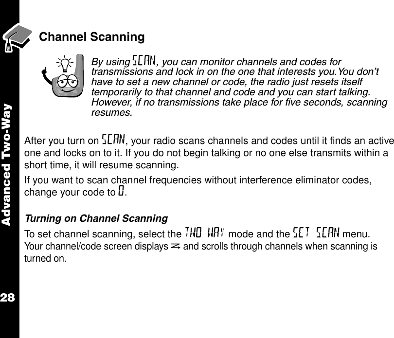 Advanced Two-Way28Channel ScanningBy using SCAN, you can monitor channels and codes for transmissions and lock in on the one that interests you.You don’t have to set a new channel or code, the radio just resets itself temporarily to that channel and code and you can start talking. However, if no transmissions take place for five seconds, scanning resumes.After you turn on SCAN, your radio scans channels and codes until it finds an active one and locks on to it. If you do not begin talking or no one else transmits within a short time, it will resume scanning.If you want to scan channel frequencies without interference eliminator codes, change your code to 0.Turning on Channel ScanningTo set channel scanning, select the TWO WAY mode and the SET SCAN menu. Your channel/code screen displays hand scrolls through channels when scanning is turned on.