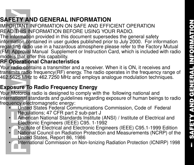SAFETY AND GENERAL INFORMATIONiPRELIMINARYSAFETY AND GENERAL INFORMATIONIMPORTANT INFORMATION ON SAFE AND EFFICIENT OPERATIONREAD THIS INFORMATION BEFORE USING YOUR RADIO. The information provided in this document supersedes the general safety information contained in user guides published prior to July 2000.  For information regarding radio use in a hazardous atmosphere please refer to the Factory Mutual (FM) Approval Manual  Supplement or Instruction Card, which is included with radio models that offer this capability.RF Operational CharacteristicsYour radio contains a transmitter and a receiver. When it is ON, it receives and transmits radio frequency(RF) energy. The radio operates in the frequency range of 462.5625 MHz to 462.7250 MHz and employs analogue modulation techniques.Exposure To Radio Frequency EnergyYour Motorola radio is designed to comply with the  following national and international standards and guidelines regarding exposure of human beings to radio frequency electromagnetic energy:•United States Federal Communications Commission, Code of  Federal Regulations; 47 CFR part 2 sub-part J•American National Standards Institute (ANSI) / Institute of Electrical and Electronic Engineers (IEEE) C95. 1-1992•Institute of Electrical and Electronic Engineers (IEEE) C95.1-1999 Edition•National Council on Radiation Protection and Measurements (NCRP) of the United States, Report 86, 1986•International Commission on Non-Ionizing Radiation Protection (ICNIRP) 1998