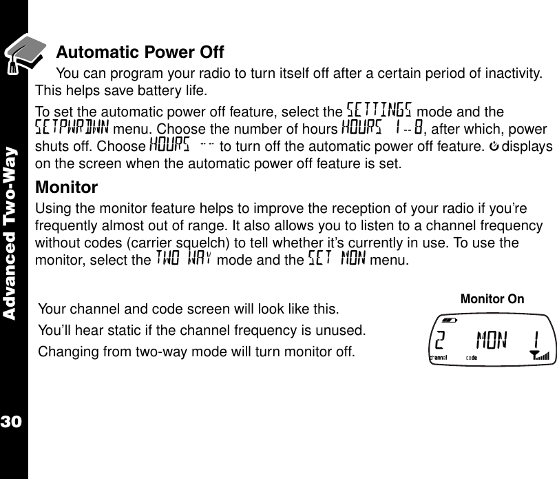 Advanced Two-Way30Automatic Power Off    You can program your radio to turn itself off after a certain period of inactivity. This helps save battery life.To set the automatic power off feature, select the SETTINGS mode and the SETPWRDWN menu. Choose the number of hours HOURS 1 -- 8, after which, power shuts off. Choose HOURS -- to turn off the automatic power off feature. jdisplays on the screen when the automatic power off feature is set.MonitorUsing the monitor feature helps to improve the reception of your radio if you’re frequently almost out of range. It also allows you to listen to a channel frequency without codes (carrier squelch) to tell whether it’s currently in use. To use the monitor, select the TWO WAY mode and the SET MON menu.Your channel and code screen will look like this.You ’ll hear static if the channel frequency is unused.Changing from two-way mode will turn monitor off.Monitor On  b e f g h i 2   MON  1k lmno p