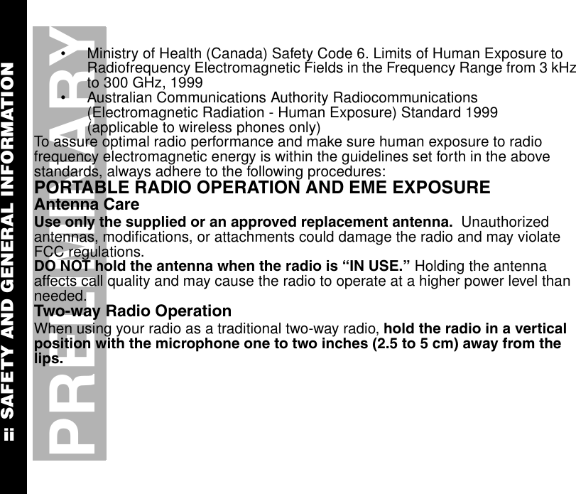 SAFETY AND GENERAL INFORMATIONiiPRELIMINARY•Ministry of Health (Canada) Safety Code 6. Limits of Human Exposure to Radiofrequency Electromagnetic Fields in the Frequency Range from 3 kHz to 300 GHz, 1999•Australian Communications Authority Radiocommunications (Electromagnetic Radiation - Human Exposure) Standard 1999 (applicable to wireless phones only)To assure optimal radio performance and make sure human exposure to radio frequency electromagnetic energy is within the guidelines set forth in the above standards, always adhere to the following procedures:PORTABLE RADIO OPERATION AND EME EXPOSUREAntenna CareUse only the supplied or an approved replacement antenna.  Unauthorized antennas, modifications, or attachments could damage the radio and may violate FCC regulations.DO NOT hold the antenna when the radio is “IN USE.” Holding the antenna affects call quality and may cause the radio to operate at a higher power level than needed.Two-way Radio OperationWhen using your radio as a traditional two-way radio, hold the radio in a vertical position with the microphone one to two inches (2.5 to 5 cm) away from the lips.