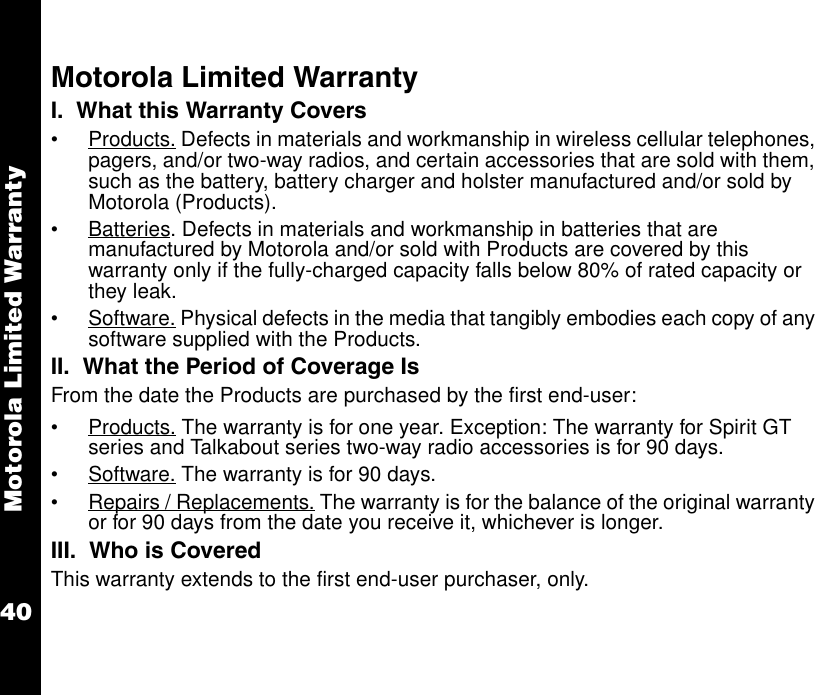 Motorola Limited Warranty40Motorola Limited WarrantyI.  What this Warranty Covers •Products. Defects in materials and workmanship in wireless cellular telephones, pagers, and/or two-way radios, and certain accessories that are sold with them, such as the battery, battery charger and holster manufactured and/or sold by Motorola (Products). •Batteries. Defects in materials and workmanship in batteries that are manufactured by Motorola and/or sold with Products are covered by this warranty only if the fully-charged capacity falls below 80% of rated capacity or they leak. •Software. Physical defects in the media that tangibly embodies each copy of any software supplied with the Products. II.  What the Period of Coverage IsFrom the date the Products are purchased by the first end-user:•Products. The warranty is for one year. Exception: The warranty for Spirit GT series and Talkabout series two-way radio accessories is for 90 days. •Software. The warranty is for 90 days.•Repairs / Replacements. The warranty is for the balance of the original warranty or for 90 days from the date you receive it, whichever is longer.III.  Who is CoveredThis warranty extends to the first end-user purchaser, only.