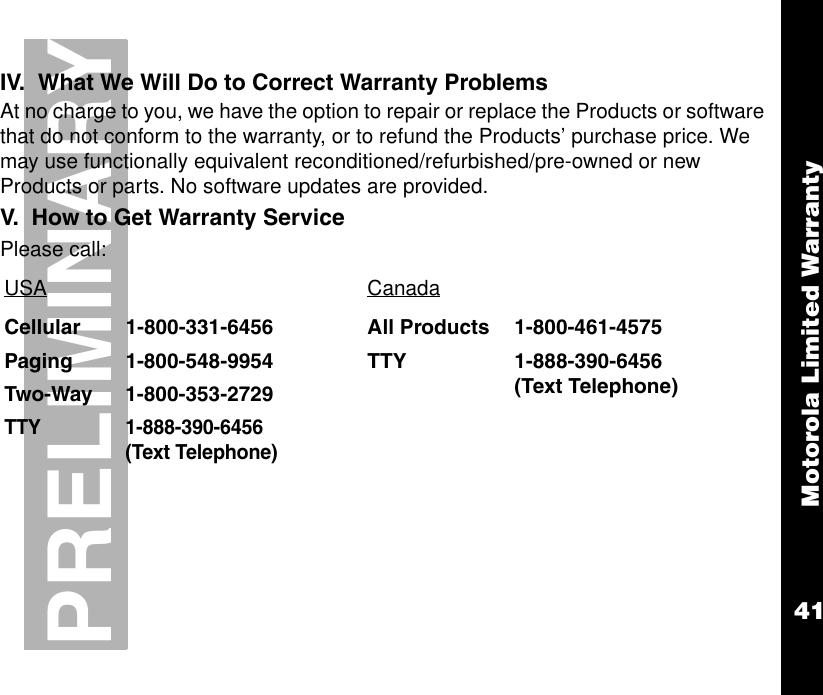 Motorola Limited Warranty41PRELIMINARYIV.  What We Will Do to Correct Warranty ProblemsAt no charge to you, we have the option to repair or replace the Products or software that do not conform to the warranty, or to refund the Products’ purchase price. We may use functionally equivalent reconditioned/refurbished/pre-owned or new Products or parts. No software updates are provided. V.  How to Get Warranty ServicePlease call:USA CanadaCellular 1-800-331-6456 All Products 1-800-461-4575Paging 1-800-548-9954 TTY 1-888-390-6456(Text Telephone)Two-Way 1-800-353-2729TTY 1-888-390-6456 (Text Telephone)