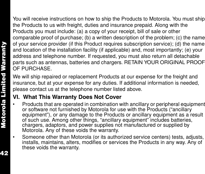 Motorola Limited Warranty42You will receive instructions on how to ship the Products to Motorola. You must ship the Products to us with freight, duties and insurance prepaid. Along with the Products you must include: (a) a copy of your receipt, bill of sale or other comparable proof of purchase; (b) a written description of the problem; (c) the name of your service provider (if this Product requires subscription service); (d) the name and location of the installation facility (if applicable) and, most importantly; (e) your address and telephone number. If requested, you must also return all detachable parts such as antennas, batteries and chargers. RETAIN YOUR ORIGINAL PROOF OF PURCHASE.We will ship repaired or replacement Products at our expense for the freight and insurance, but at your expense for any duties. If additional information is needed, please contact us at the telephone number listed above. VI.  What This Warranty Does Not Cover•Products that are operated in combination with ancillary or peripheral equipment or software not furnished by Motorola for use with the Products (“ancillary equipment”), or any damage to the Products or ancillary equipment as a result of such use. Among other things, “ancillary equipment” includes batteries, chargers, adaptors, and power supplies not manufactured or supplied by Motorola. Any of these voids the warranty.•Someone other than Motorola (or its authorized service centers) tests, adjusts, installs, maintains, alters, modifies or services the Products in any way. Any of these voids the warranty. 