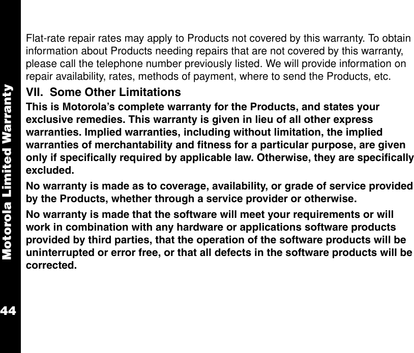 Motorola Limited Warranty44Flat-rate repair rates may apply to Products not covered by this warranty. To obtain information about Products needing repairs that are not covered by this warranty, please call the telephone number previously listed. We will provide information on repair availability, rates, methods of payment, where to send the Products, etc.VII.  Some Other LimitationsThis is Motorola’s complete warranty for the Products, and states your exclusive remedies. This warranty is given in lieu of all other express warranties. Implied warranties, including without limitation, the implied warranties of merchantability and fitness for a particular purpose, are given only if specifically required by applicable law. Otherwise, they are specifically excluded. No warranty is made as to coverage, availability, or grade of service provided by the Products, whether through a service provider or otherwise. No warranty is made that the software will meet your requirements or will work in combination with any hardware or applications software products provided by third parties, that the operation of the software products will be uninterrupted or error free, or that all defects in the software products will be corrected.