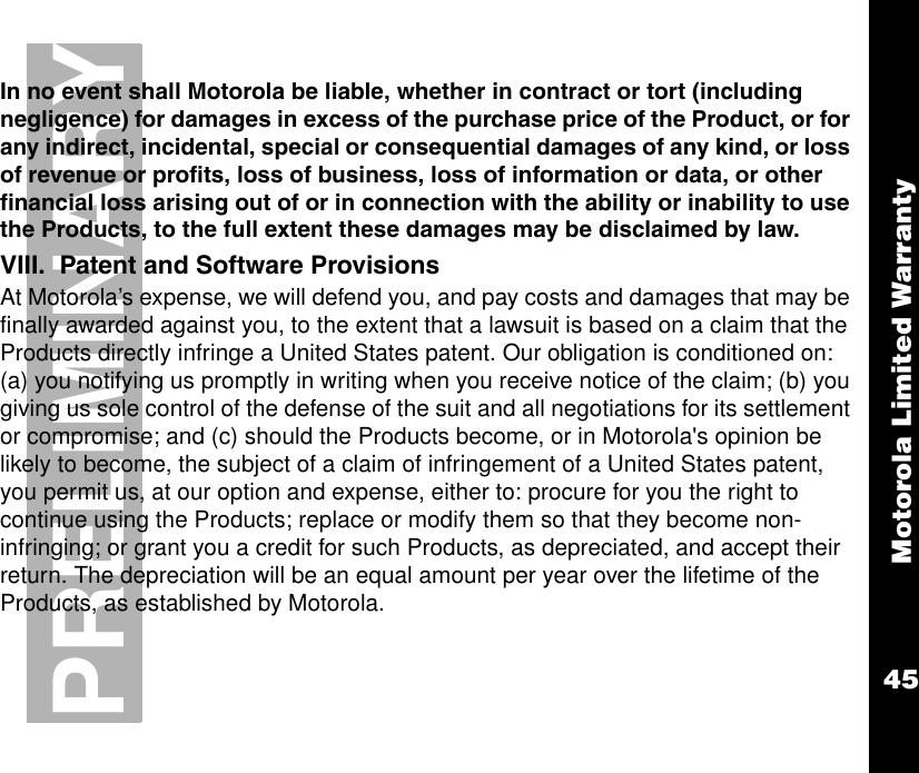 Motorola Limited Warranty45PRELIMINARYIn no event shall Motorola be liable, whether in contract or tort (including negligence) for damages in excess of the purchase price of the Product, or for any indirect, incidental, special or consequential damages of any kind, or loss of revenue or profits, loss of business, loss of information or data, or other financial loss arising out of or in connection with the ability or inability to use the Products, to the full extent these damages may be disclaimed by law.VIII.  Patent and Software ProvisionsAt Motorola’s expense, we will defend you, and pay costs and damages that may be finally awarded against you, to the extent that a lawsuit is based on a claim that the Products directly infringe a United States patent. Our obligation is conditioned on: (a) you notifying us promptly in writing when you receive notice of the claim; (b) you giving us sole control of the defense of the suit and all negotiations for its settlement or compromise; and (c) should the Products become, or in Motorola&apos;s opinion be likely to become, the subject of a claim of infringement of a United States patent, you permit us, at our option and expense, either to: procure for you the right to continue using the Products; replace or modify them so that they become non-infringing; or grant you a credit for such Products, as depreciated, and accept their return. The depreciation will be an equal amount per year over the lifetime of the Products, as established by Motorola.
