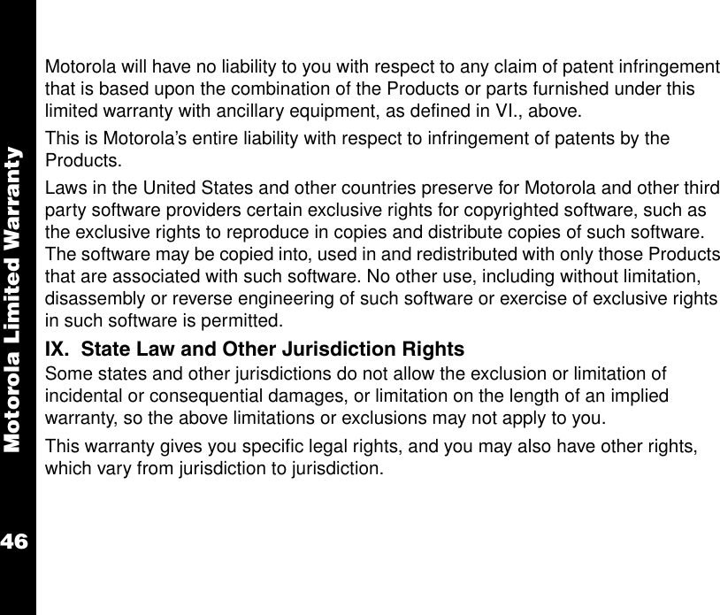 Motorola Limited Warranty46Motorola will have no liability to you with respect to any claim of patent infringement that is based upon the combination of the Products or parts furnished under this limited warranty with ancillary equipment, as defined in VI., above. This is Motorola’s entire liability with respect to infringement of patents by the Products.Laws in the United States and other countries preserve for Motorola and other third party software providers certain exclusive rights for copyrighted software, such as the exclusive rights to reproduce in copies and distribute copies of such software. The software may be copied into, used in and redistributed with only those Products that are associated with such software. No other use, including without limitation, disassembly or reverse engineering of such software or exercise of exclusive rights in such software is permitted.IX.  State Law and Other Jurisdiction RightsSome states and other jurisdictions do not allow the exclusion or limitation of incidental or consequential damages, or limitation on the length of an implied warranty, so the above limitations or exclusions may not apply to you.This warranty gives you specific legal rights, and you may also have other rights, which vary from jurisdiction to jurisdiction. 