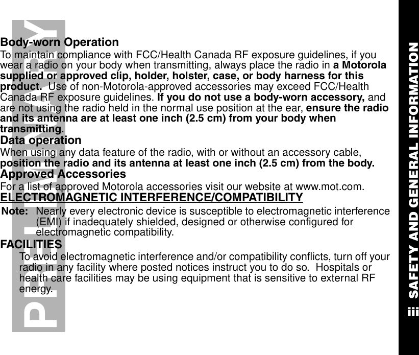 SAFETY AND GENERAL INFORMATIONiiiPRELIMINARYBody-worn OperationTo maintain compliance with FCC/Health Canada RF exposure guidelines, if you wear a radio on your body when transmitting, always place the radio in a Motorola supplied or approved clip, holder, holster, case, or body harness for this product.  Use of non-Motorola-approved accessories may exceed FCC/Health Canada RF exposure guidelines. If you do not use a body-worn accessory, and are not using the radio held in the normal use position at the ear, ensure the radio and its antenna are at least one inch (2.5 cm) from your body when transmitting.Data operationWhen using any data feature of the radio, with or without an accessory cable, position the radio and its antenna at least one inch (2.5 cm) from the body.Approved AccessoriesFor a list of approved Motorola accessories visit our website at www.mot.com.ELECTROMAGNETIC INTERFERENCE/COMPATIBILITYNote: Nearly every electronic device is susceptible to electromagnetic interference (EMI) if inadequately shielded, designed or otherwise configured for electromagnetic compatibility.   FACILITIESTo avoid electromagnetic interference and/or compatibility conflicts, turn off your radio in any facility where posted notices instruct you to do so.  Hospitals or health care facilities may be using equipment that is sensitive to external RF energy.