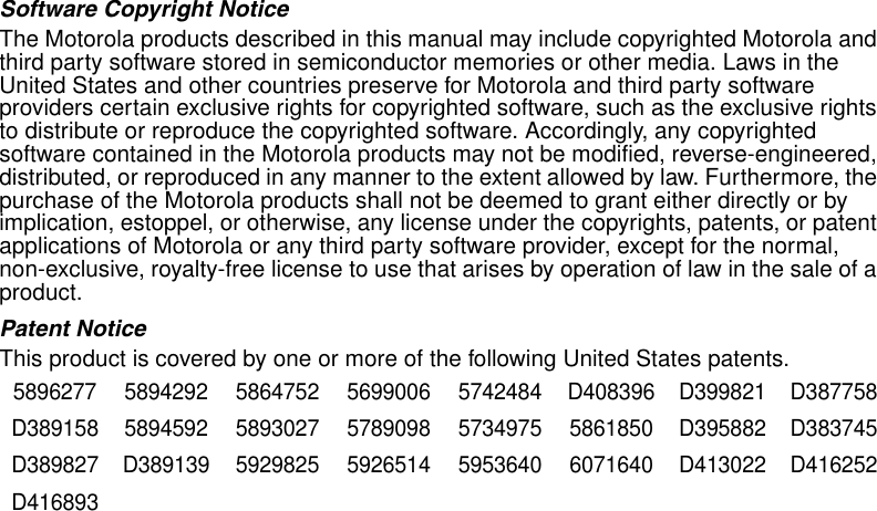 Software Copyright NoticeThe Motorola products described in this manual may include copyrighted Motorola and third party software stored in semiconductor memories or other media. Laws in the United States and other countries preserve for Motorola and third party software providers certain exclusive rights for copyrighted software, such as the exclusive rights to distribute or reproduce the copyrighted software. Accordingly, any copyrighted software contained in the Motorola products may not be modified, reverse-engineered, distributed, or reproduced in any manner to the extent allowed by law. Furthermore, the purchase of the Motorola products shall not be deemed to grant either directly or by implication, estoppel, or otherwise, any license under the copyrights, patents, or patent applications of Motorola or any third party software provider, except for the normal, non-exclusive, royalty-free license to use that arises by operation of law in the sale of a product.Patent NoticeThis product is covered by one or more of the following United States patents.5896277 5894292 5864752 5699006 5742484 D408396 D399821 D387758D389158 5894592 5893027 5789098 5734975 5861850 D395882 D383745D389827 D389139 5929825 5926514 5953640 6071640 D413022 D416252D416893