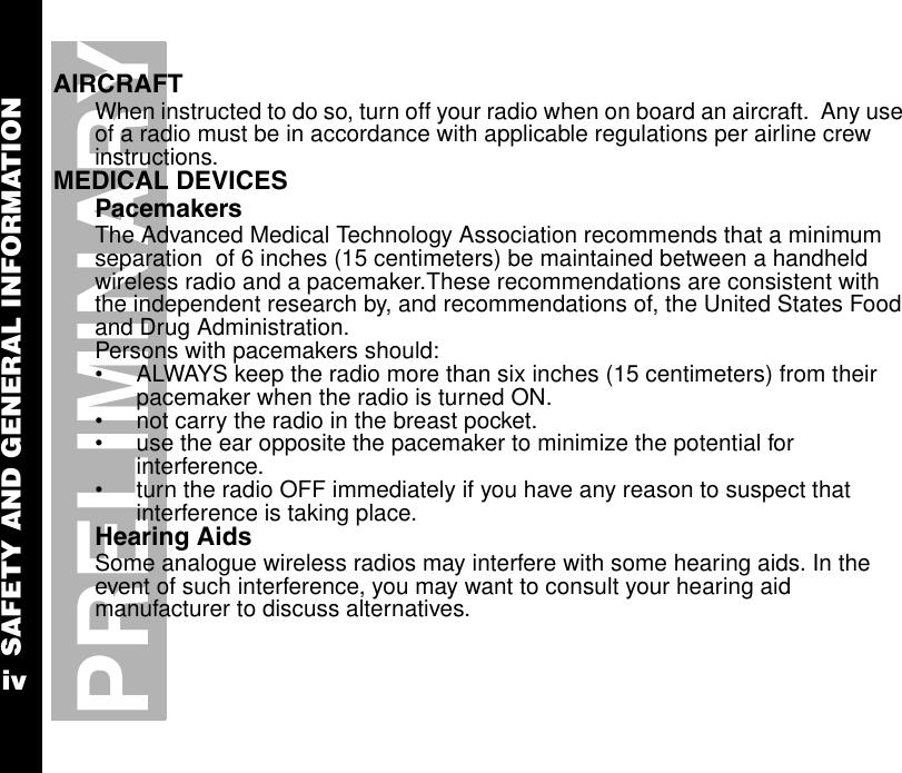 SAFETY AND GENERAL INFORMATIONivPRELIMINARYAIRCRAFTWhen instructed to do so, turn off your radio when on board an aircraft.  Any use of a radio must be in accordance with applicable regulations per airline crew instructions.MEDICAL DEVICESPacemakersThe Advanced Medical Technology Association recommends that a minimum separation  of 6 inches (15 centimeters) be maintained between a handheld wireless radio and a pacemaker.These recommendations are consistent with the independent research by, and recommendations of, the United States Food and Drug Administration.Persons with pacemakers should:•ALWAYS keep the radio more than six inches (15 centimeters) from their pacemaker when the radio is turned ON.•not carry the radio in the breast pocket.•use the ear opposite the pacemaker to minimize the potential for interference.•turn the radio OFF immediately if you have any reason to suspect that interference is taking place.Hearing AidsSome analogue wireless radios may interfere with some hearing aids. In the event of such interference, you may want to consult your hearing aid manufacturer to discuss alternatives.