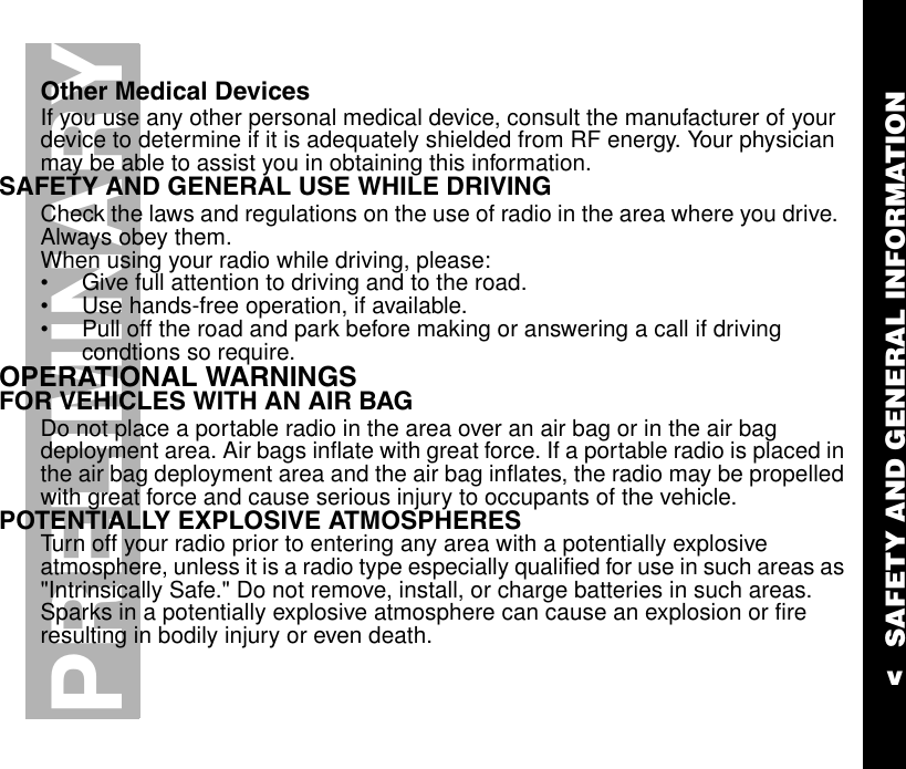 SAFETY AND GENERAL INFORMATIONvPRELIMINARYOther Medical DevicesIf you use any other personal medical device, consult the manufacturer of your device to determine if it is adequately shielded from RF energy. Your physician may be able to assist you in obtaining this information.SAFETY AND GENERAL USE WHILE DRIVINGCheck the laws and regulations on the use of radio in the area where you drive.  Always obey them.When using your radio while driving, please:•Give full attention to driving and to the road.•Use hands-free operation, if available.•Pull off the road and park before making or answering a call if driving condtions so require.      OPERATIONAL WARNINGSFOR VEHICLES WITH AN AIR BAGDo not place a portable radio in the area over an air bag or in the air bag deployment area. Air bags inflate with great force. If a portable radio is placed in the air bag deployment area and the air bag inflates, the radio may be propelled with great force and cause serious injury to occupants of the vehicle.POTENTIALLY EXPLOSIVE ATMOSPHERESTurn off your radio prior to entering any area with a potentially explosive atmosphere, unless it is a radio type especially qualified for use in such areas as &quot;Intrinsically Safe.&quot; Do not remove, install, or charge batteries in such areas. Sparks in a potentially explosive atmosphere can cause an explosion or fire resulting in bodily injury or even death.