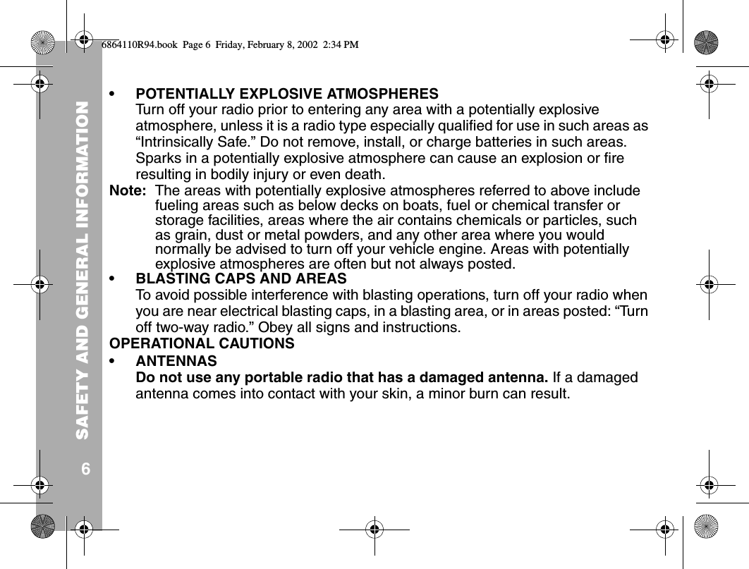 SAFETY AND GENERAL INFORMATION6• POTENTIALLY EXPLOSIVE ATMOSPHERESTurn off your radio prior to entering any area with a potentially explosive atmosphere, unless it is a radio type especially qualified for use in such areas as “Intrinsically Safe.” Do not remove, install, or charge batteries in such areas. Sparks in a potentially explosive atmosphere can cause an explosion or fire resulting in bodily injury or even death.Note:  The areas with potentially explosive atmospheres referred to above include fueling areas such as below decks on boats, fuel or chemical transfer or storage facilities, areas where the air contains chemicals or particles, such as grain, dust or metal powders, and any other area where you would normally be advised to turn off your vehicle engine. Areas with potentially explosive atmospheres are often but not always posted.• BLASTING CAPS AND AREASTo avoid possible interference with blasting operations, turn off your radio when you are near electrical blasting caps, in a blasting area, or in areas posted: “Turn off two-way radio.” Obey all signs and instructions.OPERATIONAL CAUTIONS• ANTENNASDo not use any portable radio that has a damaged antenna. If a damaged antenna comes into contact with your skin, a minor burn can result.6864110R94.book  Page 6  Friday, February 8, 2002  2:34 PM