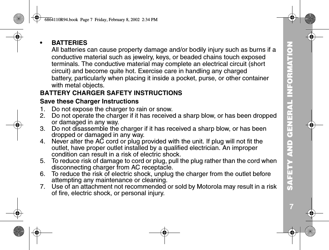 SAFETY AND GENERAL INFORMATION7•BATTERIESAll batteries can cause property damage and/or bodily injury such as burns if a conductive material such as jewelry, keys, or beaded chains touch exposed terminals. The conductive material may complete an electrical circuit (short circuit) and become quite hot. Exercise care in handling any charged battery, particularly when placing it inside a pocket, purse, or other container with metal objects.BATTERY CHARGER SAFETY INSTRUCTIONSSave these Charger Instructions1. Do not expose the charger to rain or snow.2. Do not operate the charger if it has received a sharp blow, or has been dropped or damaged in any way.3. Do not disassemble the charger if it has received a sharp blow, or has been dropped or damaged in any way.4. Never alter the AC cord or plug provided with the unit. If plug will not fit the outlet, have proper outlet installed by a qualified electrician. An improper condition can result in a risk of electric shock.5. To reduce risk of damage to cord or plug, pull the plug rather than the cord when disconnecting charger from AC receptacle.6. To reduce the risk of electric shock, unplug the charger from the outlet before attempting any maintenance or cleaning.7. Use of an attachment not recommended or sold by Motorola may result in a risk of fire, electric shock, or personal injury.6864110R94.book  Page 7  Friday, February 8, 2002  2:34 PM