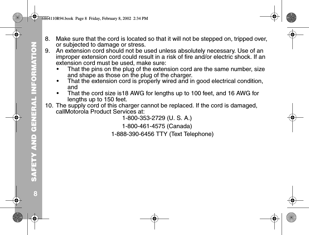 SAFETY AND GENERAL INFORMATION88. Make sure that the cord is located so that it will not be stepped on, tripped over, or subjected to damage or stress.9. An extension cord should not be used unless absolutely necessary. Use of an improper extension cord could result in a risk of fire and/or electric shock. If an extension cord must be used, make sure:• That the pins on the plug of the extension cord are the same number, size and shape as those on the plug of the charger.• That the extension cord is properly wired and in good electrical condition, and • That the cord size is18 AWG for lengths up to 100 feet, and 16 AWG for lengths up to 150 feet.10. The supply cord of this charger cannot be replaced. If the cord is damaged, callMotorola Product Services at:1-800-353-2729 (U. S. A.) 1-800-461-4575 (Canada)1-888-390-6456 TTY (Text Telephone) 6864110R94.book  Page 8  Friday, February 8, 2002  2:34 PM