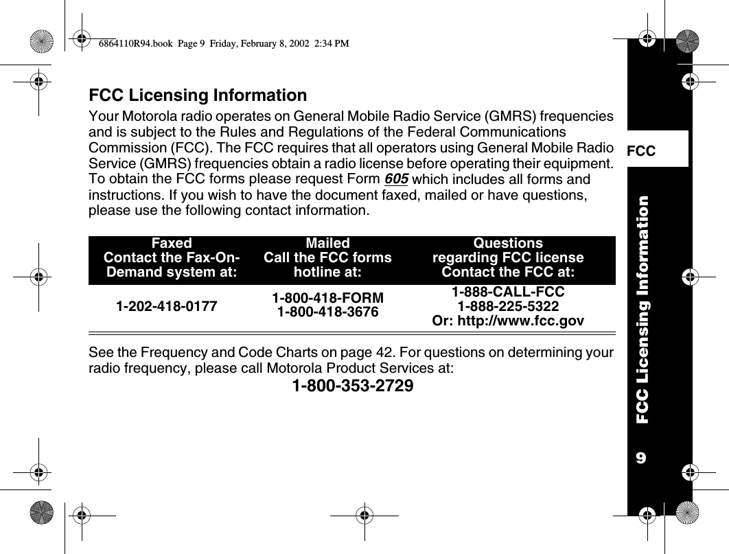9FCC Licensing InformationFCC    FCC Licensing InformationYour Motorola radio operates on General Mobile Radio Service (GMRS) frequencies and is subject to the Rules and Regulations of the Federal Communications Commission (FCC). The FCC requires that all operators using General Mobile Radio Service (GMRS) frequencies obtain a radio license before operating their equipment. To obtain the FCC forms please request Form 605 which includes all forms and instructions. If you wish to have the document faxed, mailed or have questions, please use the following contact information. See the Frequency and Code Charts on page 42. For questions on determining your radio frequency, please call Motorola Product Services at: 1-800-353-2729FaxedContact the Fax-On-Demand system at: Mailed Call the FCC forms hotline at:Questions regarding FCC licenseContact the FCC at:1-202-418-0177 1-800-418-FORM1-800-418-36761-888-CALL-FCC 1-888-225-5322Or: http://www.fcc.gov6864110R94.book  Page 9  Friday, February 8, 2002  2:34 PM