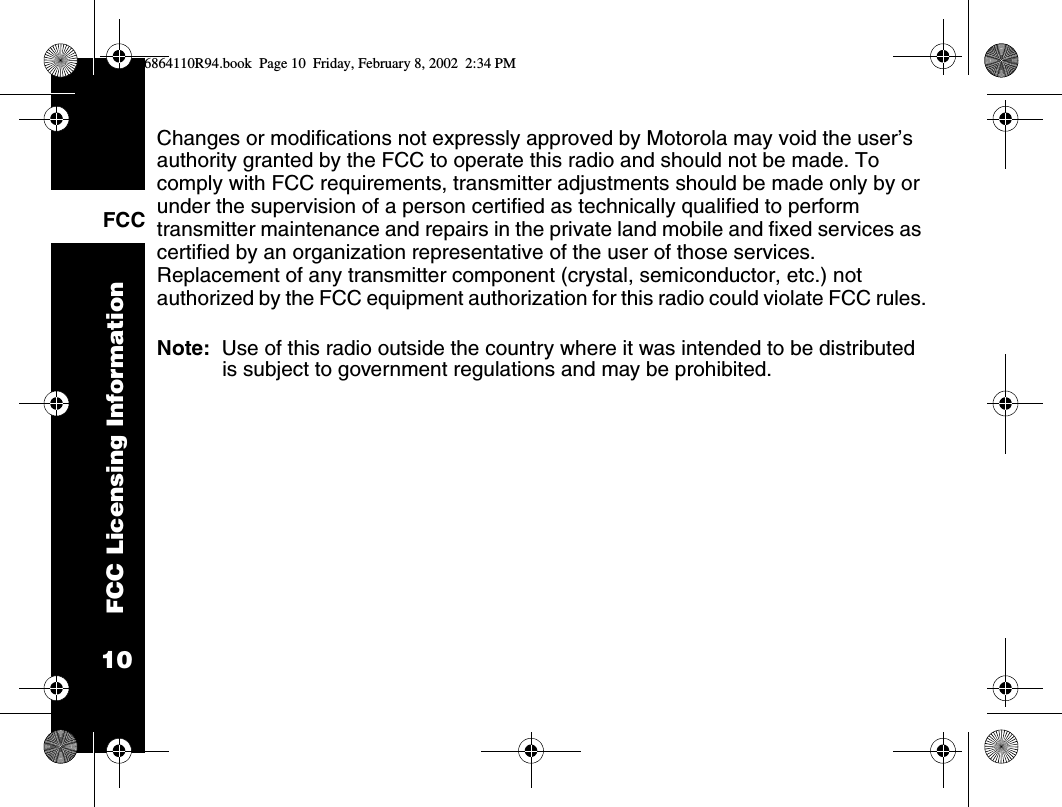 FCC Licensing Information10FCCChanges or modifications not expressly approved by Motorola may void the user’s authority granted by the FCC to operate this radio and should not be made. To comply with FCC requirements, transmitter adjustments should be made only by or under the supervision of a person certified as technically qualified to perform transmitter maintenance and repairs in the private land mobile and fixed services as certified by an organization representative of the user of those services. Replacement of any transmitter component (crystal, semiconductor, etc.) not authorized by the FCC equipment authorization for this radio could violate FCC rules. Note:  Use of this radio outside the country where it was intended to be distributed is subject to government regulations and may be prohibited.6864110R94.book  Page 10  Friday, February 8, 2002  2:34 PM