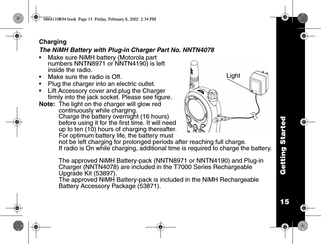 15Getting StartedChargingThe NiMH Battery with Plug-in Charger Part No. NNTN4078•Make sure NiMH battery (Motorola part numbers NNTN8971 or NNTN4190) is left inside the radio.•Make sure the radio is Off.•Plug the charger into an electric outlet.•Lift Accessory cover and plug the Charger firmly into the jack socket. Please see figure.Note:  The light on the charger will glow red continuously while charging. Charge the battery overnight (16 hours) before using it for the first time. It will need up to ten (10) hours of charging thereafter.For optimum battery life, the battery must not be left charging for prolonged periods after reaching full charge. If radio is On while charging, additional time is required to charge the battery.The approved NiMH Battery-pack (NNTN8971 or NNTN4190) and Plug-in Charger (NNTN4078) are included in the T7000 Series Rechargeable Upgrade Kit (53897).The approved NiMH Battery-pack is included in the NiMH Rechargeable Battery Accessory Package (53871).Light6864110R94.book  Page 15  Friday, February 8, 2002  2:34 PM