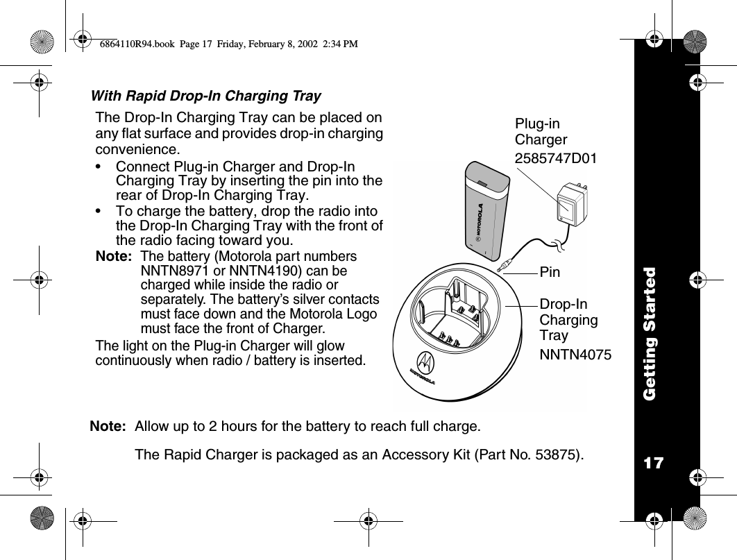 17Getting StartedWith Rapid Drop-In Charging TrayNote:  Allow up to 2 hours for the battery to reach full charge.The Rapid Charger is packaged as an Accessory Kit (Part No. 53875).The Drop-In Charging Tray can be placed on any flat surface and provides drop-in charging convenience.•Connect Plug-in Charger and Drop-In Charging Tray by inserting the pin into the rear of Drop-In Charging Tray. •To charge the battery, drop the radio into the Drop-In Charging Tray with the front of the radio facing toward you. Note:  The battery (Motorola part numbers NNTN8971 or NNTN4190) can be charged while inside the radio or separately. The battery’s silver contacts must face down and the Motorola Logo must face the front of Charger.The light on the Plug-in Charger will glow continuously when radio / battery is inserted. PinDrop-In Charging Tray NNTN4075Plug-in Charger 2585747D016864110R94.book  Page 17  Friday, February 8, 2002  2:34 PM