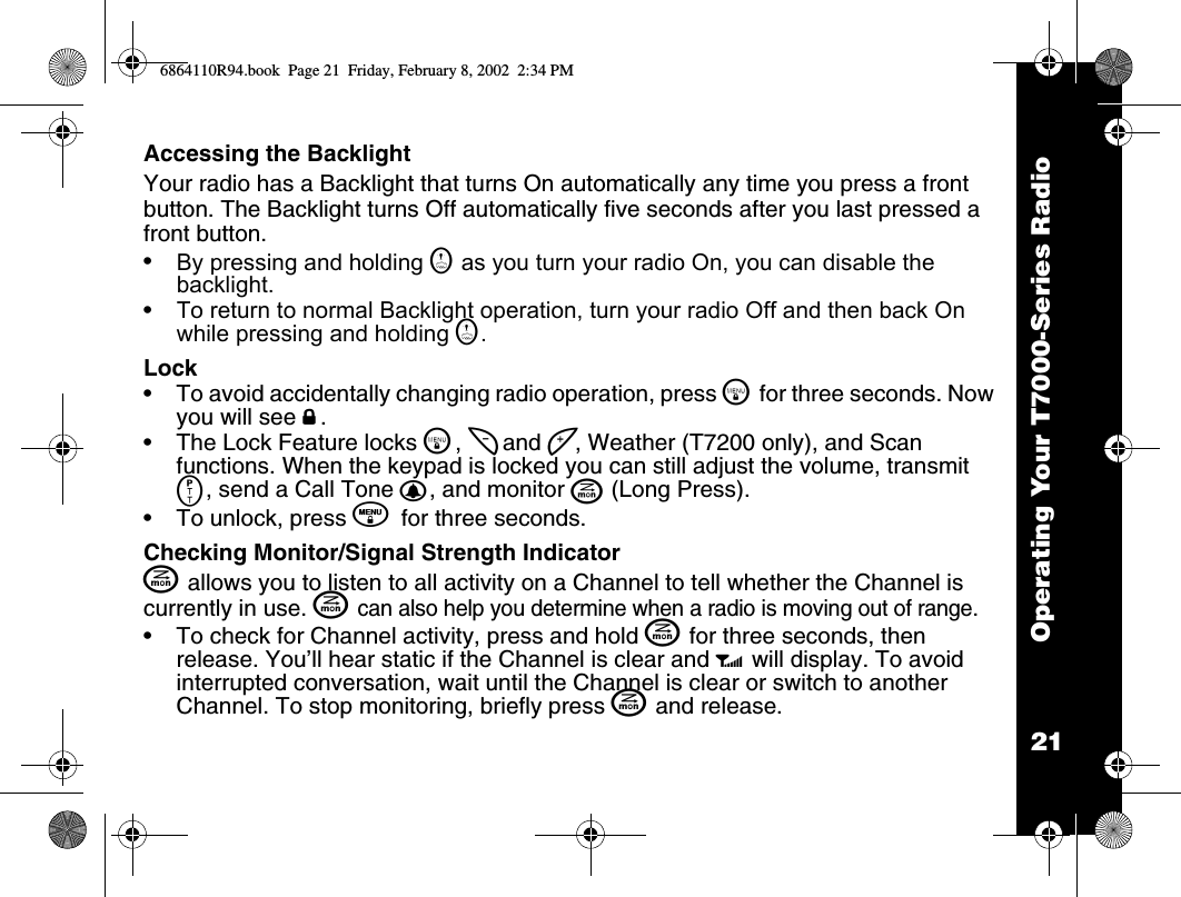 21Operating Your T7000-Series RadioAccessing the BacklightYour radio has a Backlight that turns On automatically any time you press a front button. The Backlight turns Off automatically five seconds after you last pressed a front button.•By pressing and holding G as you turn your radio On, you can disable the backlight.•To return to normal Backlight operation, turn your radio Off and then back On while pressing and holding G.Lock•To avoid accidentally changing radio operation, press \ for three seconds. Now you will see f.•The Lock Feature locks \, [ and ], Weather (T7200 only), and Scan functions. When the keypad is locked you can still adjust the volume, transmit M, send a Call Tone B, and monitor J (Long Press).•To unlock, press \ for three seconds.Checking Monitor/Signal Strength IndicatorJ allows you to listen to all activity on a Channel to tell whether the Channel is currently in use. J can also help you determine when a radio is moving out of range.•To check for Channel activity, press and hold J for three seconds, then release. You’ll hear static if the Channel is clear and w will display. To avoid interrupted conversation, wait until the Channel is clear or switch to another Channel. To stop monitoring, briefly press J and release.6864110R94.book  Page 21  Friday, February 8, 2002  2:34 PM