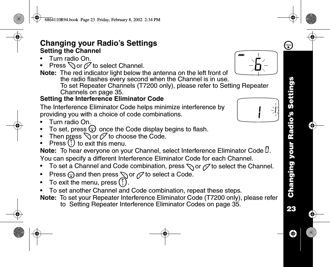 23Changing your Radio’s Settings\Changing your Radio’s SettingsSetting the Channel•Turn radio On.•Press [ or ] to select Channel.Note:  The red indicator light below the antenna on the left front of the radio flashes every second when the Channel is in use.To set Repeater Channels (T7200 only), please refer to Setting Repeater Channels on page 35.Setting the Interference Eliminator CodeThe Interference Eliminator Code helps minimize interference by providing you with a choice of code combinations.•Turn radio On.•To set, press \ once the Code display begins to flash. •Then press [ or ] to choose the Code. •Press M to exit this menu. Note:  To hear everyone on your Channel, select Interference Eliminator Code 0.You can specify a different Interference Eliminator Code for each Channel. •To set a Channel and Code combination, press [ or ] to select the Channel. •Press \and then press [ or ] to select a Code. •To exit the menu, press M. •To set another Channel and Code combination, repeat these steps.Note:  To set your Repeater Interference Eliminator Code (T7200 only), please refer to  Setting Repeater Interference Eliminator Codes on page 35.66864110R94.book  Page 23  Friday, February 8, 2002  2:34 PM