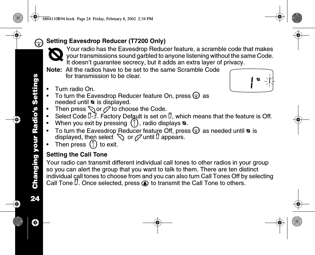 Changing your Radio’s Settings24\Setting Eavesdrop Reducer (T7200 Only)Your radio has the Eavesdrop Reducer feature, a scramble code that makes your transmissions sound garbled to anyone listening without the same Code. It doesn’t guarantee secrecy, but it adds an extra layer of privacy. Note:  All the radios have to be set to the same Scramble Code for transmission to be clear.•Turn radio On.•To turn the Eavesdrop Reducer feature On, press \ as needed until e is displayed.•Then press [ or ] to choose the Code. •Select Code 0-3. Factory Default is set on 0, which means that the feature is Off.•When you exit by pressing  M, radio displays e.•To turn the Eavesdrop Reducer feature Off, press \ as needed until e is displayed, then select  [ or ] until 0 appears. •Then press  M to exit.Setting the Call ToneYour radio can transmit different individual call tones to other radios in your group so you can alert the group that you want to talk to them. There are ten distinct individual call tones to choose from and you can also turn Call Tones Off by selecting Call Tone 0. Once selected, press B to transmit the Call Tone to others. 6864110R94.book  Page 24  Friday, February 8, 2002  2:34 PM