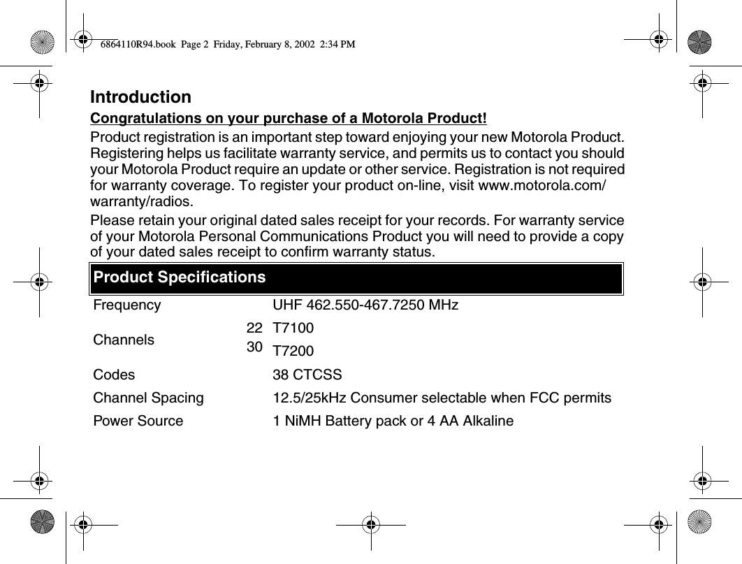 IntroductionCongratulations on your purchase of a Motorola Product!Product registration is an important step toward enjoying your new Motorola Product. Registering helps us facilitate warranty service, and permits us to contact you should your Motorola Product require an update or other service. Registration is not required for warranty coverage. To register your product on-line, visit www.motorola.com/warranty/radios.Please retain your original dated sales receipt for your records. For warranty service of your Motorola Personal Communications Product you will need to provide a copy of your dated sales receipt to confirm warranty status.Product SpecificationsFrequency UHF 462.550-467.7250 MHzChannels 2230T7100T7200Codes 38 CTCSSChannel Spacing 12.5/25kHz Consumer selectable when FCC permitsPower Source 1 NiMH Battery pack or 4 AA Alkaline6864110R94.book  Page 2  Friday, February 8, 2002  2:34 PM