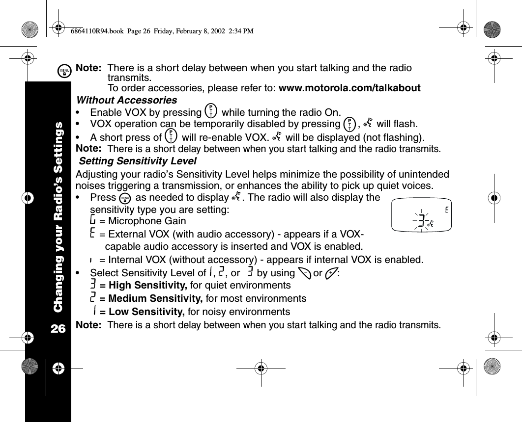 Changing your Radio’s Settings26\Note:  There is a short delay between when you start talking and the radio transmits. To order accessories, please refer to: www.motorola.com/talkaboutWithout Accessories •Enable VOX by pressing M while turning the radio On. •VOX operation can be temporarily disabled by pressing M, g will flash.•A short press of M will re-enable VOX. g will be displayed (not flashing).Note:  There is a short delay between when you start talking and the radio transmits. Setting Sensitivity LevelAdjusting your radio’s Sensitivity Level helps minimize the possibility of unintended noises triggering a transmission, or enhances the ability to pick up quiet voices.•Press \ as needed to display g. The radio will also display the sensitivity type you are setting: ? = Microphone Gain H = External VOX (with audio accessory) - appears if a VOX-capable audio accessory is inserted and VOX is enabled.I  = Internal VOX (without accessory) - appears if internal VOX is enabled. •Select Sensitivity Level of1, 2, or 3 by using [ or ]:3 = High Sensitivity, for quiet environments2 = Medium Sensitivity, for most environments1 = Low Sensitivity, for noisy environmentsNote:  There is a short delay between when you start talking and the radio transmits.3H6864110R94.book  Page 26  Friday, February 8, 2002  2:34 PM