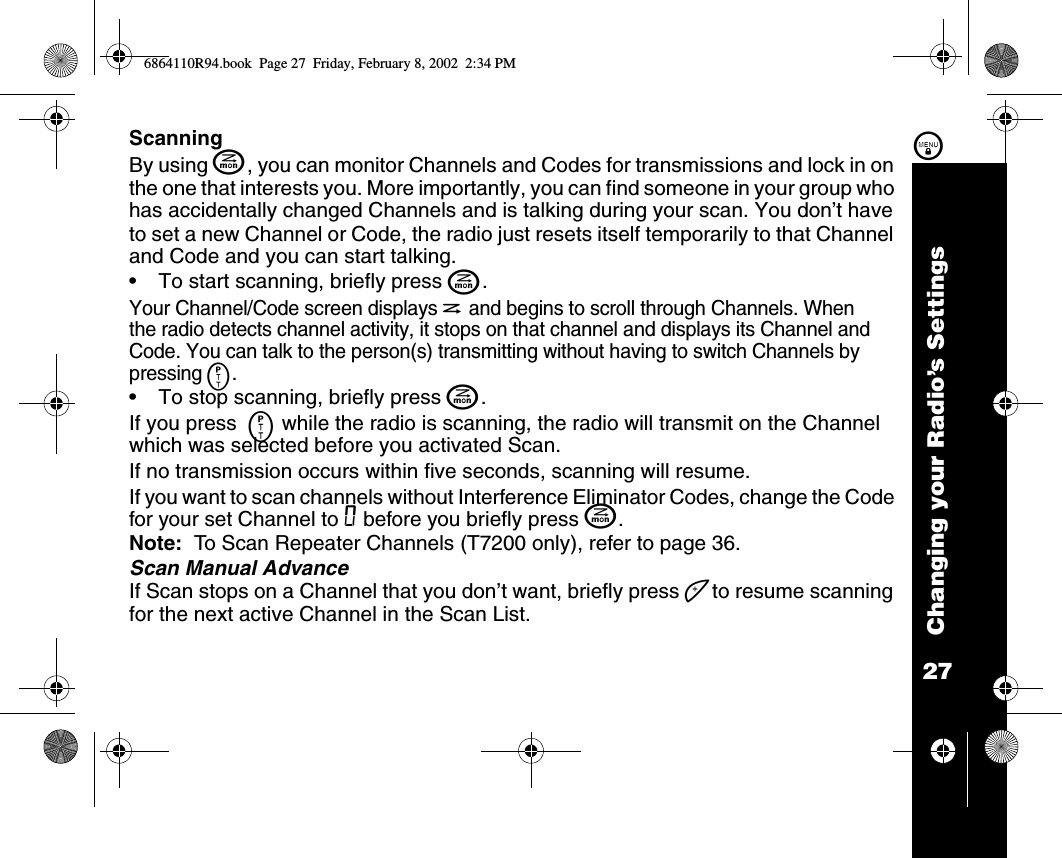 27Changing your Radio’s Settings\ScanningBy using J, you can monitor Channels and Codes for transmissions and lock in on the one that interests you. More importantly, you can find someone in your group who has accidentally changed Channels and is talking during your scan. You don’t have to set a new Channel or Code, the radio just resets itself temporarily to that Channel and Code and you can start talking.•To start scanning, briefly press J. Your Channel/Code screen displays h and begins to scroll through Channels. When the radio detects channel activity, it stops on that channel and displays its Channel and Code. You can talk to the person(s) transmitting without having to switch Channels by pressing M. •To stop scanning, briefly press J. If you press  M while the radio is scanning, the radio will transmit on the Channel which was selected before you activated Scan. If no transmission occurs within five seconds, scanning will resume.If you want to scan channels without Interference Eliminator Codes, change the Code for your set Channel to 0 before you briefly press J. Note:  To Scan Repeater Channels (T7200 only), refer to page 36.Scan Manual AdvanceIf Scan stops on a Channel that you don’t want, briefly press ] to resume scanning for the next active Channel in the Scan List.6864110R94.book  Page 27  Friday, February 8, 2002  2:34 PM