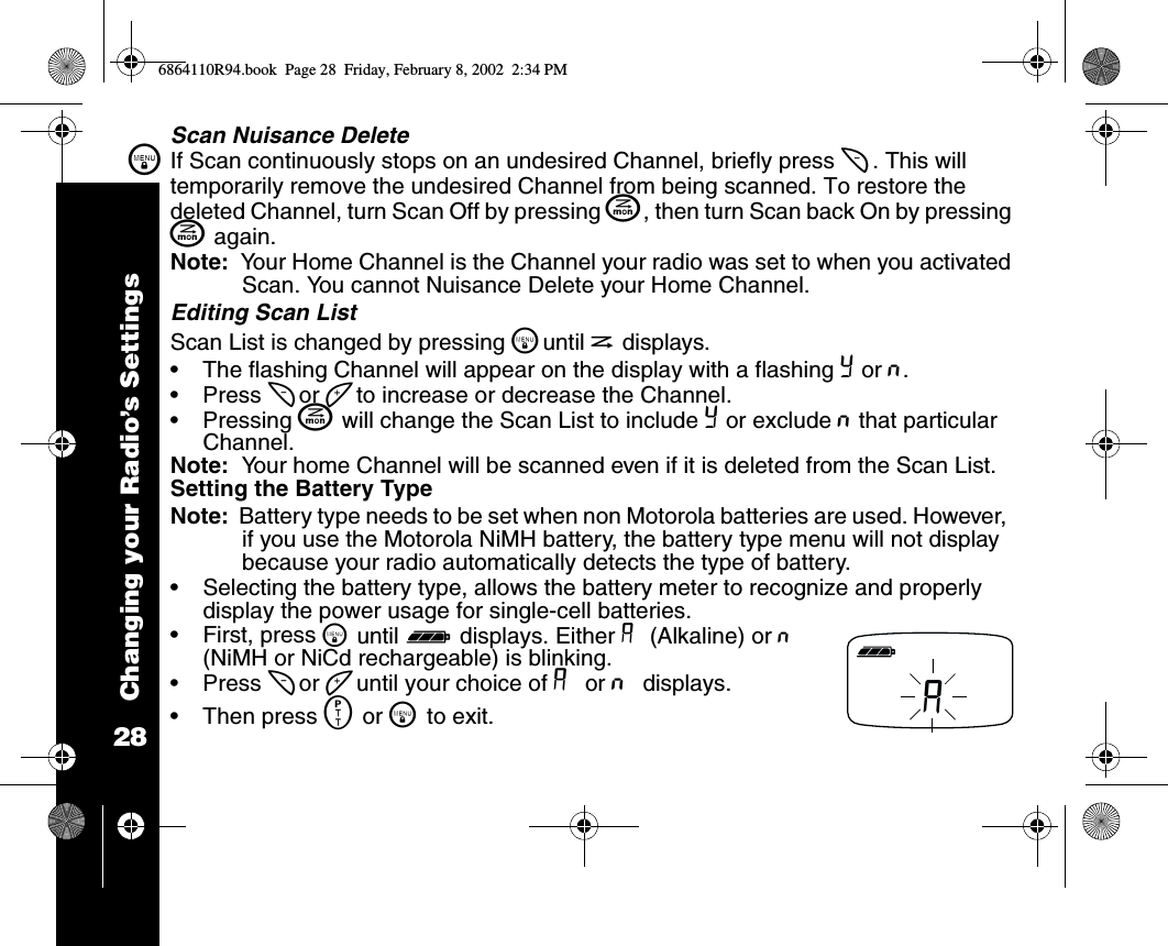 Changing your Radio’s Settings28\Scan Nuisance DeleteIf Scan continuously stops on an undesired Channel, briefly press [ . This will temporarily remove the undesired Channel from being scanned. To restore the deleted Channel, turn Scan Off by pressing J, then turn Scan back On by pressing J again. Note:  Your Home Channel is the Channel your radio was set to when you activated Scan. You cannot Nuisance Delete your Home Channel. Editing Scan ListScan List is changed by pressing \until h displays.•The flashing Channel will appear on the display with a flashing Y or n.•Press [ or ] to increase or decrease the Channel.•Pressing J will change the Scan List to include Y or exclude n that particular Channel.Note:  Your home Channel will be scanned even if it is deleted from the Scan List.Setting the Battery TypeNote:  Battery type needs to be set when non Motorola batteries are used. However,  if you use the Motorola NiMH battery, the battery type menu will not display because your radio automatically detects the type of battery.•Selecting the battery type, allows the battery meter to recognize and properly display the power usage for single-cell batteries. •First, press \ until d displays. Either A (Alkaline) or n (NiMH or NiCd rechargeable) is blinking. •Press [ or ] until your choice of A or n displays.•Then press M or \ to exit.A6864110R94.book  Page 28  Friday, February 8, 2002  2:34 PM