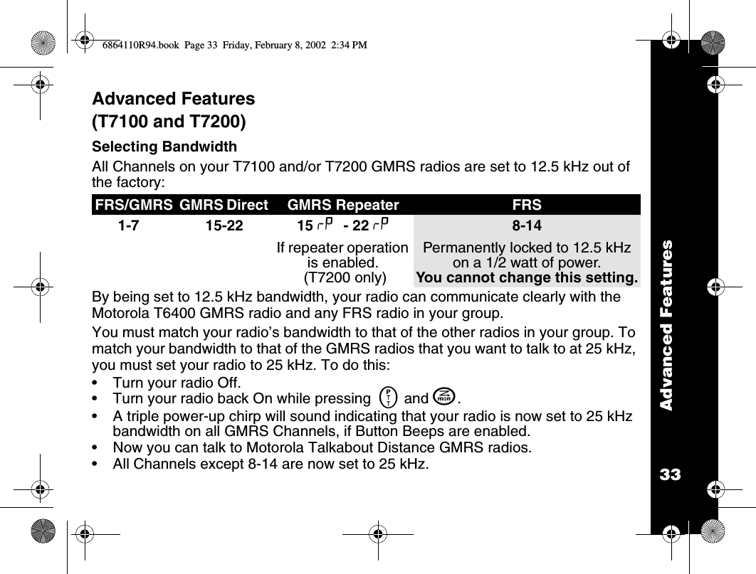 33Advanced FeaturesAdvanced Features (T7100 and T7200)Selecting BandwidthAll Channels on your T7100 and/or T7200 GMRS radios are set to 12.5 kHz out of the factory:By being set to 12.5 kHz bandwidth, your radio can communicate clearly with the Motorola T6400 GMRS radio and any FRS radio in your group.You must match your radio’s bandwidth to that of the other radios in your group. To match your bandwidth to that of the GMRS radios that you want to talk to at 25 kHz, you must set your radio to 25 kHz. To do this:•Turn your radio Off.•Turn your radio back On while pressing  M and J.•A triple power-up chirp will sound indicating that your radio is now set to 25 kHz bandwidth on all GMRS Channels, if Button Beeps are enabled.•Now you can talk to Motorola Talkabout Distance GMRS radios.•All Channels except 8-14 are now set to 25 kHz.FRS/GMRS GMRS Direct  GMRS Repeater  FRS 1-7 15-22 15 x - 22 xIf repeater operation is enabled. (T7200 only)8-14Permanently locked to 12.5 kHz on a 1/2 watt of power. You cannot change this setting.6864110R94.book  Page 33  Friday, February 8, 2002  2:34 PM
