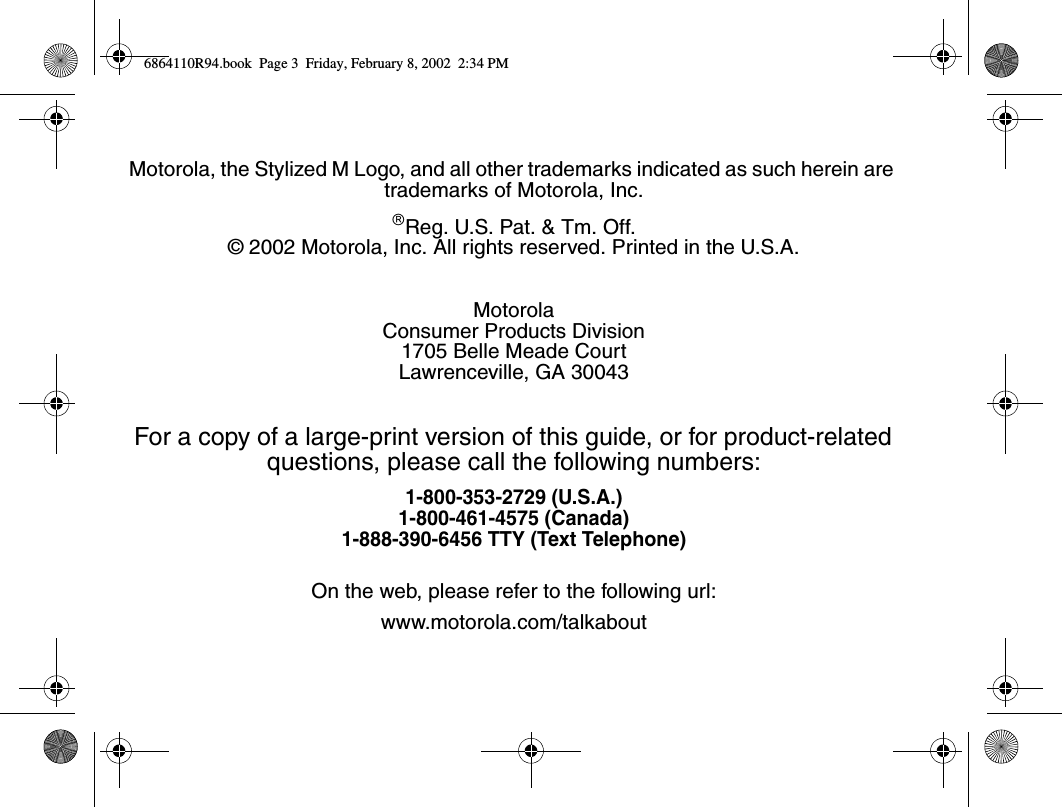 Motorola, the Stylized M Logo, and all other trademarks indicated as such herein are trademarks of Motorola, Inc.âReg. U.S. Pat. &amp; Tm. Off.© 2002 Motorola, Inc. All rights reserved. Printed in the U.S.A.MotorolaConsumer Products Division1705 Belle Meade CourtLawrenceville, GA 30043For a copy of a large-print version of this guide, or for product-related questions, please call the following numbers:1-800-353-2729 (U.S.A.)1-800-461-4575 (Canada)1-888-390-6456 TTY (Text Telephone)On the web, please refer to the following url:www.motorola.com/talkabout6864110R94.book  Page 3  Friday, February 8, 2002  2:34 PM