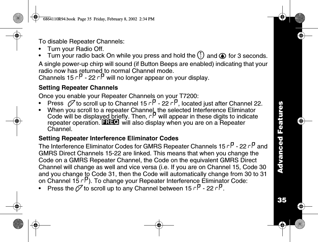 35Advanced FeaturesTo disable Repeater Channels:•Turn your Radio Off.•Turn your radio back On while you press and hold the M and B for 3 seconds.A single power-up chirp will sound (if Button Beeps are enabled) indicating that your radio now has returned to normal Channel mode. Channels 15 x - 22 x will no longer appear on your display.Setting Repeater ChannelsOnce you enable your Repeater Channels on your T7200:•Press ] to scroll up to Channel 15 x - 22 x, located just after Channel 22. •When you scroll to a repeater Channel, the selected Interference Eliminator Code will be displayed briefly. Then, x will appear in these digits to indicate repeater operation. l will also display when you are on a Repeater Channel.Setting Repeater Interference Eliminator CodesThe Interference Eliminator Codes for GMRS Repeater Channels 15 x - 22 x and GMRS Direct Channels 15-22 are linked. This means that when you change the Code on a GMRS Repeater Channel, the Code on the equivalent GMRS Direct Channel will change as well and vice versa (i.e. If you are on Channel 15, Code 30 and you change to Code 31, then the Code will automatically change from 30 to 31 on Channel 15 x). To change your Repeater Interference Eliminator Code:•Press the ] to scroll up to any Channel between 15 x - 22 x. 6864110R94.book  Page 35  Friday, February 8, 2002  2:34 PM