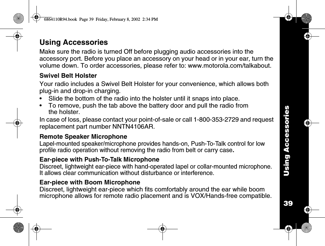 39Using AccessoriesUsing AccessoriesMake sure the radio is turned Off before plugging audio accessories into the accessory port. Before you place an accessory on your head or in your ear, turn the volume down. To order accessories, please refer to: www.motorola.com/talkabout.Swivel Belt Holster Your radio includes a Swivel Belt Holster for your convenience, which allows both plug-in and drop-in charging. •Slide the bottom of the radio into the holster until it snaps into place.•To remove, push the tab above the battery door and pull the radio from the holster.In case of loss, please contact your point-of-sale or call 1-800-353-2729 and request replacement part number NNTN4106AR.Remote Speaker MicrophoneLapel-mounted speaker/microphone provides hands-on, Push-To-Talk control for low profile radio operation without removing the radio from belt or carry case.Ear-piece with Push-To-Talk MicrophoneDiscreet, lightweight ear-piece with hand-operated lapel or collar-mounted microphone. It allows clear communication without disturbance or interference.Ear-piece with Boom MicrophoneDiscreet, lightweight ear-piece which fits comfortably around the ear while boom microphone allows for remote radio placement and is VOX/Hands-free compatible.6864110R94.book  Page 39  Friday, February 8, 2002  2:34 PM