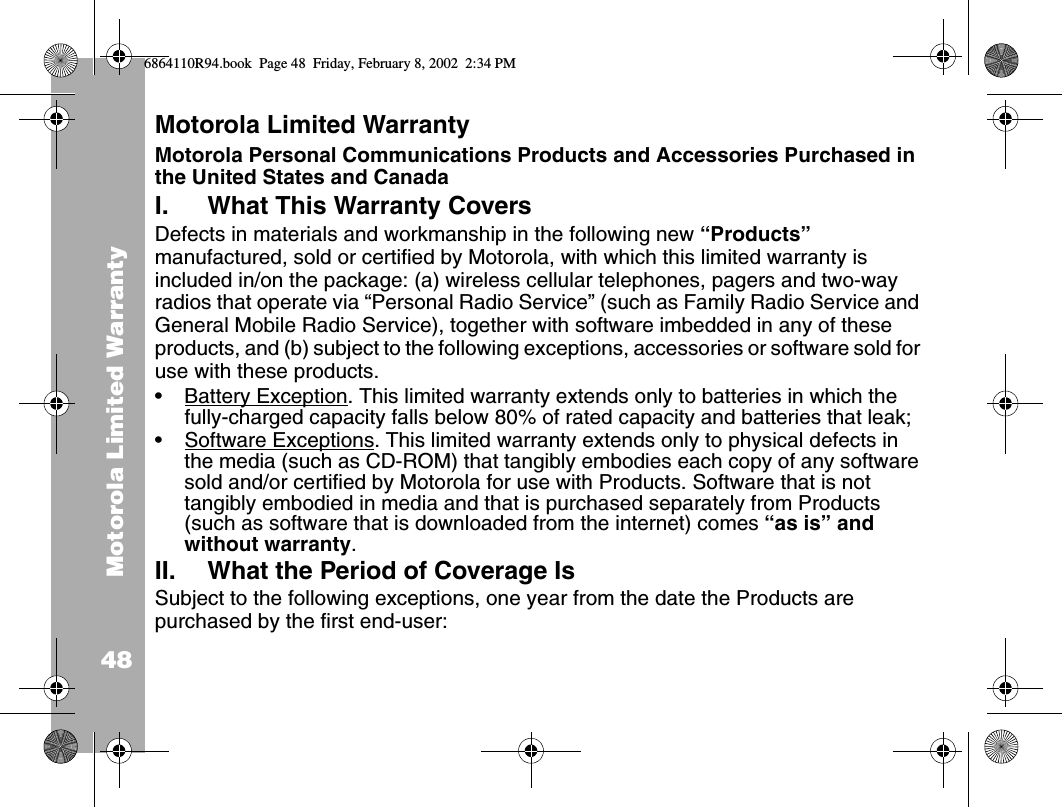 Motorola Limited Warranty48Motorola Limited Warranty Motorola Personal Communications Products and Accessories Purchased in the United States and CanadaI. What This Warranty Covers Defects in materials and workmanship in the following new “Products” manufactured, sold or certified by Motorola, with which this limited warranty is included in/on the package: (a) wireless cellular telephones, pagers and two-way radios that operate via “Personal Radio Service” (such as Family Radio Service and General Mobile Radio Service), together with software imbedded in any of these products, and (b) subject to the following exceptions, accessories or software sold for use with these products.•Battery Exception. This limited warranty extends only to batteries in which the fully-charged capacity falls below 80% of rated capacity and batteries that leak;•Software Exceptions. This limited warranty extends only to physical defects in the media (such as CD-ROM) that tangibly embodies each copy of any software sold and/or certified by Motorola for use with Products. Software that is not tangibly embodied in media and that is purchased separately from Products (such as software that is downloaded from the internet) comes “as is” and without warranty.II. What the Period of Coverage IsSubject to the following exceptions, one year from the date the Products are purchased by the first end-user:6864110R94.book  Page 48  Friday, February 8, 2002  2:34 PM