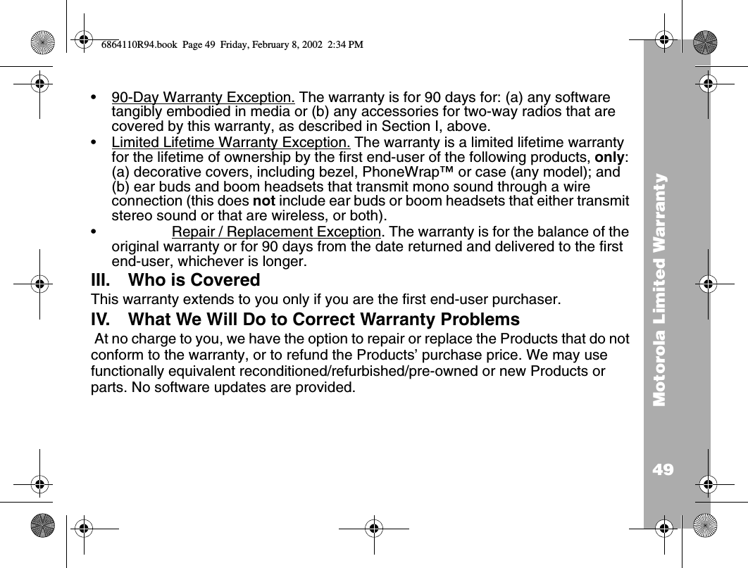 49Motorola Limited Warranty•90-Day Warranty Exception. The warranty is for 90 days for: (a) any software tangibly embodied in media or (b) any accessories for two-way radios that are covered by this warranty, as described in Section I, above.•Limited Lifetime Warranty Exception. The warranty is a limited lifetime warranty for the lifetime of ownership by the first end-user of the following products, only: (a) decorative covers, including bezel, PhoneWrap™ or case (any model); and (b) ear buds and boom headsets that transmit mono sound through a wire connection (this does not include ear buds or boom headsets that either transmit stereo sound or that are wireless, or both).•Repair / Replacement Exception. The warranty is for the balance of the original warranty or for 90 days from the date returned and delivered to the first end-user, whichever is longer.III. Who is CoveredThis warranty extends to you only if you are the first end-user purchaser.IV. What We Will Do to Correct Warranty Problems At no charge to you, we have the option to repair or replace the Products that do not conform to the warranty, or to refund the Products’ purchase price. We may use functionally equivalent reconditioned/refurbished/pre-owned or new Products or parts. No software updates are provided.6864110R94.book  Page 49  Friday, February 8, 2002  2:34 PM