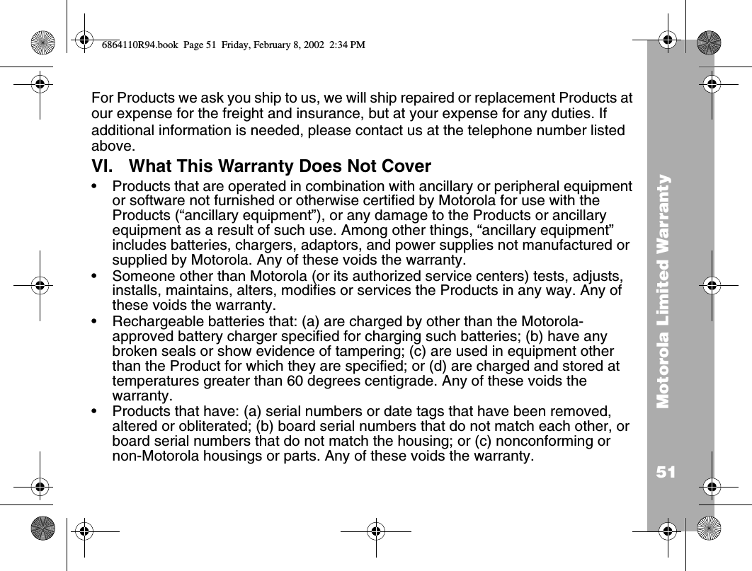 51Motorola Limited WarrantyFor Products we ask you ship to us, we will ship repaired or replacement Products at our expense for the freight and insurance, but at your expense for any duties. If additional information is needed, please contact us at the telephone number listed above.VI. What This Warranty Does Not Cover•Products that are operated in combination with ancillary or peripheral equipment or software not furnished or otherwise certified by Motorola for use with the Products (“ancillary equipment”), or any damage to the Products or ancillary equipment as a result of such use. Among other things, “ancillary equipment” includes batteries, chargers, adaptors, and power supplies not manufactured or supplied by Motorola. Any of these voids the warranty.•Someone other than Motorola (or its authorized service centers) tests, adjusts, installs, maintains, alters, modifies or services the Products in any way. Any of these voids the warranty.•Rechargeable batteries that: (a) are charged by other than the Motorola-approved battery charger specified for charging such batteries; (b) have any broken seals or show evidence of tampering; (c) are used in equipment other than the Product for which they are specified; or (d) are charged and stored at temperatures greater than 60 degrees centigrade. Any of these voids the warranty.•Products that have: (a) serial numbers or date tags that have been removed, altered or obliterated; (b) board serial numbers that do not match each other, or board serial numbers that do not match the housing; or (c) nonconforming or non-Motorola housings or parts. Any of these voids the warranty.6864110R94.book  Page 51  Friday, February 8, 2002  2:34 PM