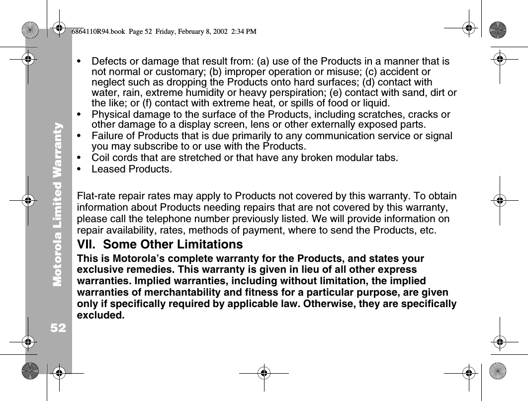 Motorola Limited Warranty52•Defects or damage that result from: (a) use of the Products in a manner that is not normal or customary; (b) improper operation or misuse; (c) accident or neglect such as dropping the Products onto hard surfaces; (d) contact with water, rain, extreme humidity or heavy perspiration; (e) contact with sand, dirt or the like; or (f) contact with extreme heat, or spills of food or liquid.•Physical damage to the surface of the Products, including scratches, cracks or other damage to a display screen, lens or other externally exposed parts.•Failure of Products that is due primarily to any communication service or signal you may subscribe to or use with the Products.•Coil cords that are stretched or that have any broken modular tabs.•Leased Products.Flat-rate repair rates may apply to Products not covered by this warranty. To obtain information about Products needing repairs that are not covered by this warranty, please call the telephone number previously listed. We will provide information on repair availability, rates, methods of payment, where to send the Products, etc.VII. Some Other LimitationsThis is Motorola’s complete warranty for the Products, and states your exclusive remedies. This warranty is given in lieu of all other express warranties. Implied warranties, including without limitation, the implied warranties of merchantability and fitness for a particular purpose, are given only if specifically required by applicable law. Otherwise, they are specifically excluded. 6864110R94.book  Page 52  Friday, February 8, 2002  2:34 PM