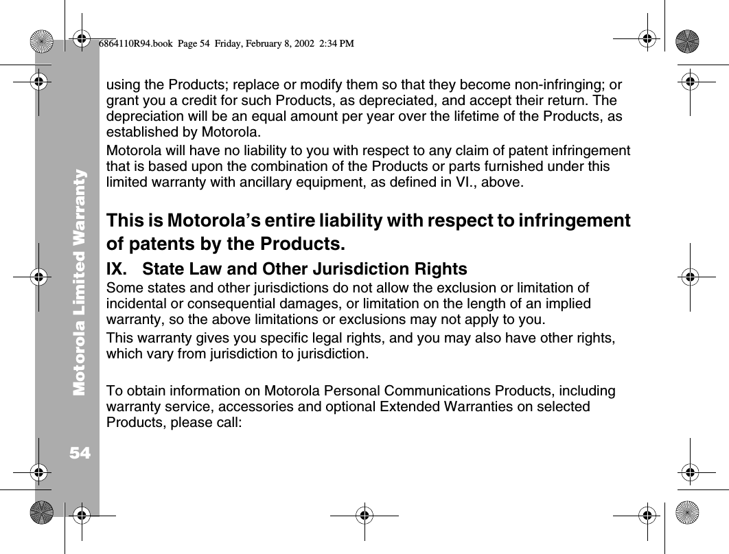 Motorola Limited Warranty54using the Products; replace or modify them so that they become non-infringing; or grant you a credit for such Products, as depreciated, and accept their return. The depreciation will be an equal amount per year over the lifetime of the Products, as established by Motorola.Motorola will have no liability to you with respect to any claim of patent infringement that is based upon the combination of the Products or parts furnished under this limited warranty with ancillary equipment, as defined in VI., above.This is Motorola’s entire liability with respect to infringement of patents by the Products.IX. State Law and Other Jurisdiction RightsSome states and other jurisdictions do not allow the exclusion or limitation of incidental or consequential damages, or limitation on the length of an implied warranty, so the above limitations or exclusions may not apply to you.This warranty gives you specific legal rights, and you may also have other rights, which vary from jurisdiction to jurisdiction. To obtain information on Motorola Personal Communications Products, including warranty service, accessories and optional Extended Warranties on selected Products, please call:6864110R94.book  Page 54  Friday, February 8, 2002  2:34 PM