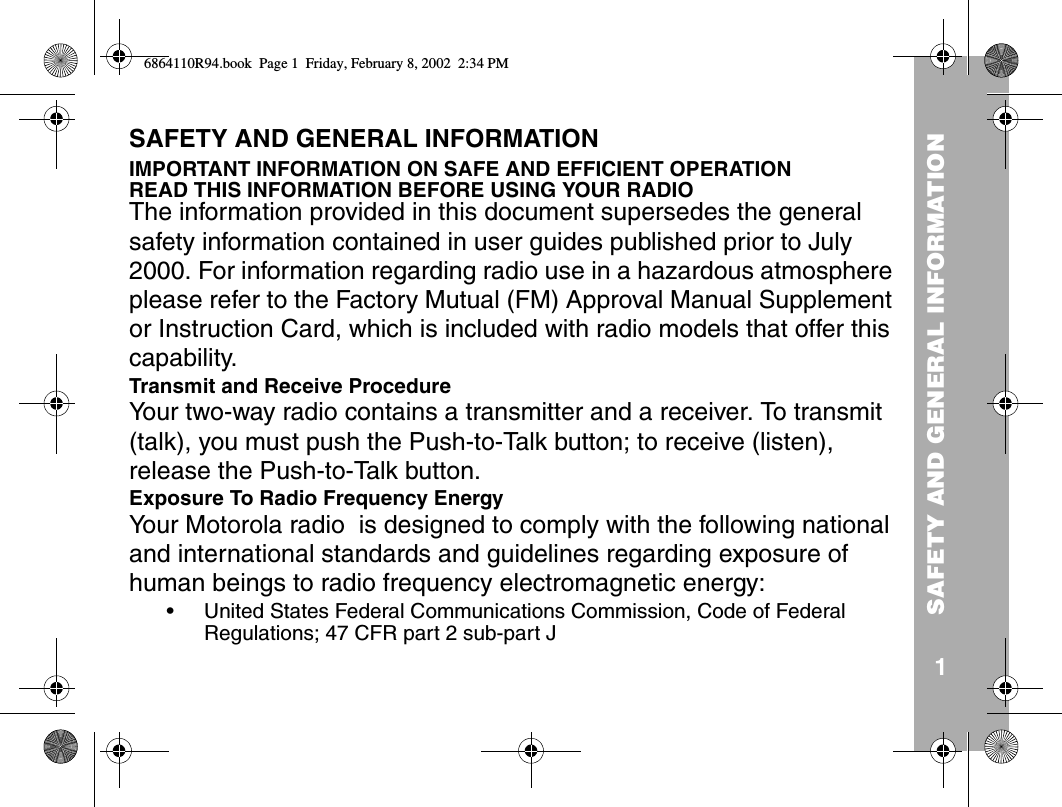 SAFETY AND GENERAL INFORMATION1SAFETY AND GENERAL INFORMATIONIMPORTANT INFORMATION ON SAFE AND EFFICIENT OPERATIONREAD THIS INFORMATION BEFORE USING YOUR RADIOThe information provided in this document supersedes the general safety information contained in user guides published prior to July 2000. For information regarding radio use in a hazardous atmosphere please refer to the Factory Mutual (FM) Approval Manual Supplement or Instruction Card, which is included with radio models that offer this capability.Transmit and Receive ProcedureYour two-way radio contains a transmitter and a receiver. To transmit (talk), you must push the Push-to-Talk button; to receive (listen), release the Push-to-Talk button.Exposure To Radio Frequency EnergyYour Motorola radio  is designed to comply with the following national and international standards and guidelines regarding exposure of human beings to radio frequency electromagnetic energy:• United States Federal Communications Commission, Code of Federal Regulations; 47 CFR part 2 sub-part J6864110R94.book  Page 1  Friday, February 8, 2002  2:34 PM