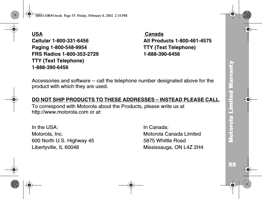 55Motorola Limited WarrantyUSA  CanadaCellular 1-800-331-6456  All Products 1-800-461-4575Paging 1-800-548-9954  TTY (Text Telephone) FRS Radios 1-800-353-2729 1-888-390-6456TTY (Text Telephone) 1-888-390-6456Accessories and software -- call the telephone number designated above for the product with which they are used. DO NOT SHIP PRODUCTS TO THESE ADDRESSES – INSTEAD PLEASE CALL. To correspond with Motorola about the Products, please write us at http://www.motorola.com or at:In the USA: In Canada:Motorola, Inc. Motorola Canada Limited600 North U.S. Highway 45 5875 Whittle RoadLibertyville, IL 60048 Mississauga, ON L4Z 2H4 6864110R94.book  Page 55  Friday, February 8, 2002  2:34 PM