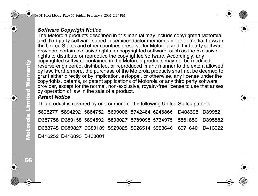 Motorola Limited Warranty56Software Copyright NoticeThe Motorola products described in this manual may include copyrighted Motorola and third party software stored in semiconductor memories or other media. Laws in the United States and other countries preserve for Motorola and third party software providers certain exclusive rights for copyrighted software, such as the exclusive rights to distribute or reproduce the copyrighted software. Accordingly, any copyrighted software contained in the Motorola products may not be modified, reverse-engineered, distributed, or reproduced in any manner to the extent allowed by law. Furthermore, the purchase of the Motorola products shall not be deemed to grant either directly or by implication, estoppel, or otherwise, any license under the copyrights, patents, or patent applications of Motorola or any third party software provider, except for the normal, non-exclusive, royalty-free license to use that arises by operation of law in the sale of a product.Patent NoticeThis product is covered by one or more of the following United States patents.5896277 5894292 5864752 5699006 5742484 6246866 D408396 D399821D387758 D389158 5894592 5893027 5789098 5734975 5861850 D395882D383745 D389827 D389139 5929825 5926514 5953640 6071640 D413022D416252 D416893 D4330016864110R94.book  Page 56  Friday, February 8, 2002  2:34 PM