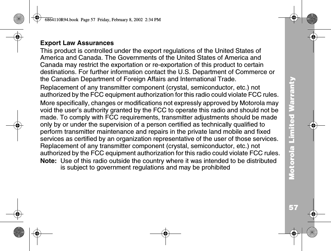 57Motorola Limited WarrantyExport Law AssurancesThis product is controlled under the export regulations of the United States of America and Canada. The Governments of the United States of America and Canada may restrict the exportation or re-exportation of this product to certain destinations. For further information contact the U.S. Department of Commerce or the Canadian Department of Foreign Affairs and International Trade. Replacement of any transmitter component (crystal, semiconductor, etc.) not authorized by the FCC equipment authorization for this radio could violate FCC rules. More specifically, changes or modifications not expressly approved by Motorola may void the user’s authority granted by the FCC to operate this radio and should not be made. To comply with FCC requirements, transmitter adjustments should be made only by or under the supervision of a person certified as technically qualified to perform transmitter maintenance and repairs in the private land mobile and fixed services as certified by an organization representative of the user of those services. Replacement of any transmitter component (crystal, semiconductor, etc.) not authorized by the FCC equipment authorization for this radio could violate FCC rules.Note:  Use of this radio outside the country where it was intended to be distributed is subject to government regulations and may be prohibited6864110R94.book  Page 57  Friday, February 8, 2002  2:34 PM